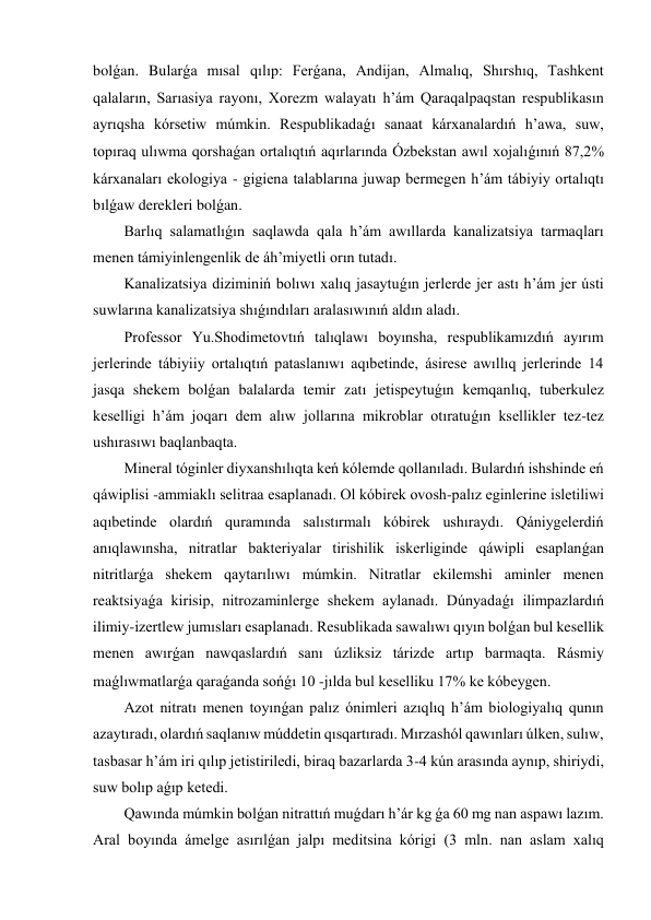 bolǵan. Bularǵa mısal qılıp: Ferǵana, Andijan, Almalıq, Shırshıq, Tashkent 
qalaların, Sarıasiya rayonı, Xorezm walayatı h’ám Qaraqalpaqstan respublikasın 
ayrıqsha kórsetiw múmkin. Respublikadaǵı sanaat kárxanalardıń h’awa, suw, 
topıraq ulıwma qorshaǵan ortalıqtıń aqırlarında Ózbekstan awıl xojalıǵınıń 87,2 
kárxanaları ekologiya - gigiena talablarına juwap bermegen h’ám tábiyiy ortalıqtı 
bılǵaw derekleri bolǵan. 
Barlıq salamatlıǵın saqlawda qala h’ám awıllarda kanalizatsiya tarmaqları 
menen támiyinlengenlik de áh’miyetli orın tutadı. 
Kanalizatsiya diziminiń bolıwı xalıq jasaytuǵın jerlerde jer astı h’ám jer ústi 
suwlarına kanalizatsiya shıǵındıları aralasıwınıń aldın aladı. 
Professor Yu.Shodimetovtıń talıqlawı boyınsha, respublikamızdıń ayırım 
jerlerinde tábiyiiy ortalıqtıń pataslanıwı aqıbetinde, ásirese awıllıq jerlerinde 14 
jasqa shekem bolǵan balalarda temir zatı jetispeytuǵın kemqanlıq, tuberkulez 
keselligi h’ám joqarı dem alıw jollarına mikroblar otıratuǵın ksellikler tez-tez 
ushırasıwı baqlanbaqta. 
Mineral tóginler diyxanshılıqta keń kólemde qollanıladı. Bulardıń ishshinde eń 
qáwiplisi -ammiaklı selitraa esaplanadı. Ol kóbirek ovosh-palız eginlerine isletiliwi 
aqıbetinde olardıń quramında salıstırmalı kóbirek ushıraydı. Qániygelerdiń 
anıqlawınsha, nitratlar bakteriyalar tirishilik iskerliginde qáwipli esaplanǵan 
nitritlarǵa shekem qaytarılıwı múmkin. Nitratlar ekilemshi aminler menen 
reaktsiyaǵa kirisip, nitrozaminlerge shekem aylanadı. Dúnyadaǵı ilimpazlardıń 
ilimiy-izertlew jumısları esaplanadı. Resublikada sawalıwı qıyın bolǵan bul kesellik 
menen awırǵan nawqaslardıń sanı úzliksiz tárizde artıp barmaqta. Rásmiy 
maǵlıwmatlarǵa qaraǵanda sońǵı 10 -jılda bul keselliku 17 ke kóbeygen. 
Azot nitratı menen toyınǵan palız ónimleri azıqlıq h’ám biologiyalıq qunın 
azaytıradı, olardıń saqlanıw múddetin qısqartıradı. Mırzashól qawınları úlken, sulıw, 
tasbasar h’ám iri qılıp jetistiriledi, biraq bazarlarda 3-4 kún arasında aynıp, shiriydi, 
suw bolıp aǵıp ketedi. 
Qawında múmkin bolǵan nitrattıń muǵdarı h’ár kg ǵa 60 mg nan aspawı lazım. 
Aral boyında ámelge asırılǵan jalpı meditsina kórigi (3 mln. nan aslam xalıq 
