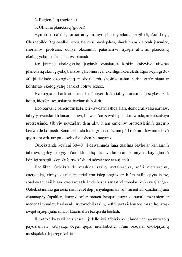 2. Regionallıq (regional) 
3. Ulıwma planetalıq (global) 
Ayırım iri qalalar, sanaat orayları, ayrıqsha rayonlarda jergilikli; Aral boyı, 
Chernobilde Regionallıq; ozon tesikleri mashqalası, shorlı h’ám kislotalı jawınlar, 
shorlanıw protsessi, dúnya okeanınıń pataslanıwı sıyaqlı ulıwma planetalıq 
ekologiyalıq mashqalalar esaplanadı. 
Jer júzinde ekologiyalıq jaǵdaylı zonalardıń keskin kóbeyiwi ulıwma 
planetialıq ekologiyalıq bankrot qáwpiniń real ekenligin kórsetedi. Eger keyingi 30-
40 jıl ishinde ekologiyalıq mashqalalardı sheshiw ushın barlıq zárúr sharalar 
kórilmese ekologiyalıq bankrot bolıwı sózsiz. 
Ekologiyalıq bankrot - insanlar jámiyeti h’ám tábiyat arasındaǵı sáykessizlik 
bolıp, biosfera resurslarına baylanıslı boladı. 
Ekologiyalıq bankrottıń belgileri - awqat mashqalaları, demografiyalıq partlaw, 
tábiyiy resurslardıń tamamlanıwı, h’awa h’ám suwdıń pataslanıwında, urbanizatsiya 
protsessinde, tábiyiy peyzajlar, dem alıw h’ám emleniw protsessleriniń qısqırıp 
ketiwinde kórinedi. Sonıń ushında h’ázirgi insan óziniń pútkil ómiri dawamında eń 
qıyın sınawda turıptı desek qátelesken bolmaymız. 
Ózbekstanda keyingi 30-40 jıl dawamında jańa qazılma baylıqlar kánlarınıń 
tabılıwı, qolay tábiyiy h’ám klimatlıq sharayatlar h’ámde miynet baylıqlardıń 
kópligi sebepli islep shıǵarıw kúshleri ádewir tez rawajlandı. 
Endilikte Ózbekstanda mashina sazlıq metallurgiya, reńli metalurgiya, 
energetika, ximiya qurılıs materialların islep shıǵıw az h’ám neftti qayta islew, 
sonday-aq jeńil h’ám azıq-awqat h’ámde basqa sanaat kárxanaları keń rawajlanǵan. 
Ózbekistanımız ǵárezsiz mámleket dep járiyalaǵannan soń sanaat kárxanaların jańa 
zamanagóy áspablar, kompyuterler menen basqarılatuǵın quramalı mexanizmler 
menen támiynlew baslanadı. Avtomobil sazlıq, neftti qayta islew toqımashılıq, azıq-
awqat sıyaqlı jańa sanaat kárxanaları tez qurıla basladı. 
İlim-texnika tsivilizatsiyasınıń jedellesiwi, tábiyiy aylıqlardan aqılǵa muwapıq 
paydalanbaw, tábiyatqa degen qopal múnásibetler h’ám basqalar ekologiyalıq 
mashqalalardı júzege keltirdi. 
