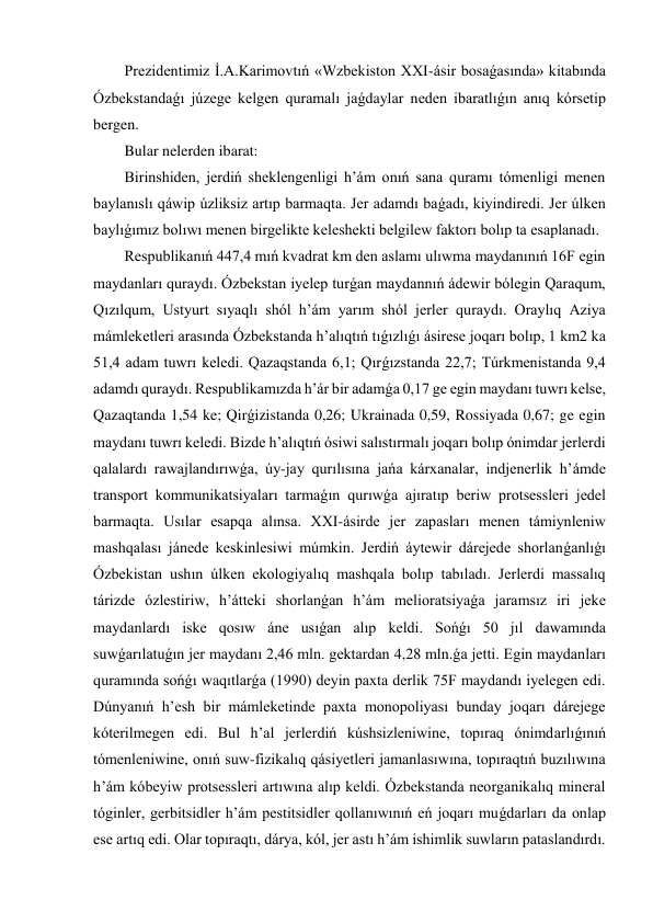 Prezidentimiz İ.A.Karimovtıń «Wzbekiston XXI-ásir bosaǵasında» kitabında 
Ózbekstandaǵı júzege kelgen quramalı jaǵdaylar neden ibaratlıǵın anıq kórsetip 
bergen. 
Bular nelerden ibarat: 
Birinshiden, jerdiń sheklengenligi h’ám onıń sana quramı tómenligi menen 
baylanıslı qáwip úzliksiz artıp barmaqta. Jer adamdı baǵadı, kiyindiredi. Jer úlken 
baylıǵımız bolıwı menen birgelikte keleshekti belgilew faktorı bolıp ta esaplanadı.  
Respublikanıń 447,4 mıń kvadrat km den aslamı ulıwma maydanınıń 16F egin 
maydanları quraydı. Ózbekstan iyelep turǵan maydannıń ádewir bólegin Qaraqum, 
Qızılqum, Ustyurt sıyaqlı shól h’ám yarım shól jerler quraydı. Oraylıq Aziya 
mámleketleri arasında Ózbekstanda h’alıqtıń tıǵızlıǵı ásirese joqarı bolıp, 1 km2 ka 
51,4 adam tuwrı keledi. Qazaqstanda 6,1; Qırǵızstanda 22,7; Túrkmenistanda 9,4 
adamdı quraydı. Respublikamızda h’ár bir adamǵa 0,17 ge egin maydanı tuwrı kelse, 
Qazaqtanda 1,54 ke; Qirǵizistanda 0,26; Ukrainada 0,59, Rossiyada 0,67; ge egin 
maydanı tuwrı keledi. Bizde h’alıqtıń ósiwi salıstırmalı joqarı bolıp ónimdar jerlerdi 
qalalardı rawajlandırıwǵa, úy-jay qurılısına jańa kárxanalar, indjenerlik h’ámde 
transport kommunikatsiyaları tarmaǵın qurıwǵa ajıratıp beriw protsessleri jedel 
barmaqta. Usılar esapqa alınsa. XXI-ásirde jer zapasları menen támiynleniw 
mashqalası jánede keskinlesiwi múmkin. Jerdiń áytewir dárejede shorlanǵanlıǵı 
Ózbekistan ushın úlken ekologiyalıq mashqala bolıp tabıladı. Jerlerdi massalıq 
tárizde ózlestiriw, h’átteki shorlanǵan h’ám melioratsiyaǵa jaramsız iri jeke 
maydanlardı iske qosıw áne usıǵan alıp keldi. Sońǵı 50 jıl dawamında 
suwǵarılatuǵın jer maydanı 2,46 mln. gektardan 4,28 mln.ǵa jetti. Egin maydanları 
quramında sońǵı waqıtlarǵa (1990) deyin paxta derlik 75F maydandı iyelegen edi. 
Dúnyanıń h’esh bir mámleketinde paxta monopoliyası bunday joqarı dárejege 
kóterilmegen edi. Bul h’al jerlerdiń kúshsizleniwine, topıraq ónimdarlıǵınıń 
tómenleniwine, onıń suw-fizikalıq qásiyetleri jamanlasıwına, topıraqtıń buzılıwına 
h’ám kóbeyiw protsessleri artıwına alıp keldi. Ózbekstanda neorganikalıq mineral 
tóginler, gerbitsidler h’ám pestitsidler qollanıwınıń eń joqarı muǵdarları da onlap 
ese artıq edi. Olar topıraqtı, dárya, kól, jer astı h’ám ishimlik suwların pataslandırdı. 
