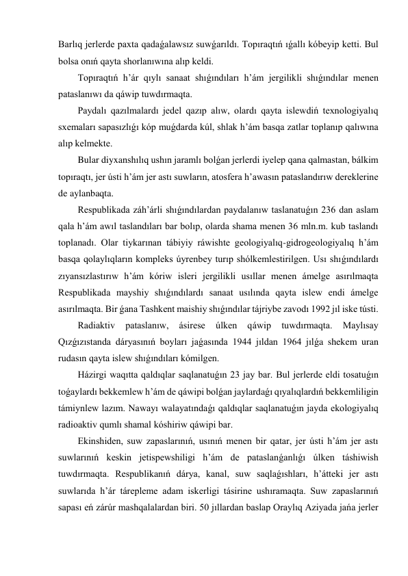 Barlıq jerlerde paxta qadaǵalawsız suwǵarıldı. Topıraqtıń ıǵallı kóbeyip ketti. Bul 
bolsa onıń qayta shorlanıwına alıp keldi. 
Topıraqtıń h’ár qıylı sanaat shıǵındıları h’ám jergilikli shıǵındılar menen 
pataslanıwı da qáwip tuwdırmaqta. 
Paydalı qazılmalardı jedel qazıp alıw, olardı qayta islewdiń texnologiyalıq 
sxemaları sapasızlıǵı kóp muǵdarda kúl, shlak h’ám basqa zatlar toplanıp qalıwına 
alıp kelmekte. 
Bular diyxanshılıq ushın jaramlı bolǵan jerlerdi iyelep qana qalmastan, bálkim 
topıraqtı, jer ústi h’ám jer astı suwların, atosfera h’awasın pataslandırıw dereklerine 
de aylanbaqta. 
Respublikada záh’árli shıǵındılardan paydalanıw taslanatuǵın 236 dan aslam 
qala h’ám awıl taslandıları bar bolıp, olarda shama menen 36 mln.m. kub taslandı 
toplanadı. Olar tiykarınan tábiyiy ráwishte geologiyalıq-gidrogeologiyalıq h’ám 
basqa qolaylıqların kompleks úyrenbey turıp shólkemlestirilgen. Usı shıǵındılardı 
zıyansızlastırıw h’ám kóriw isleri jergilikli usıllar menen ámelge asırılmaqta 
Respublikada mayshiy shıǵındılardı sanaat usılında qayta islew endi ámelge 
asırılmaqta. Bir ǵana Tashkent maishiy shıǵındılar tájriybe zavodı 1992 jıl iske tústi. 
Radiaktiv 
pataslanıw, 
ásirese 
úlken 
qáwip 
tuwdırmaqta. 
Maylısay 
Qızǵızıstanda dáryasınıń boyları jaǵasında 1944 jıldan 1964 jılǵa shekem uran 
rudasın qayta islew shıǵındıları kómilgen. 
Házirgi waqıtta qaldıqlar saqlanatuǵın 23 jay bar. Bul jerlerde eldi tosatuǵın 
toǵaylardı bekkemlew h’ám de qáwipi bolǵan jaylardaǵı qıyalıqlardıń bekkemliligin 
támiynlew lazım. Nawayı walayatındaǵı qaldıqlar saqlanatuǵın jayda ekologiyalıq 
radioaktiv qumlı shamal kóshiriw qáwipi bar. 
Ekinshiden, suw zapaslarınıń, usınıń menen bir qatar, jer ústi h’ám jer astı 
suwlarınıń keskin jetispewshiligi h’ám de pataslanǵanlıǵı úlken táshiwish 
tuwdırmaqta. Respublikanıń dárya, kanal, suw saqlaǵıshları, h’átteki jer astı 
suwlarıda h’ár tárepleme adam iskerligi tásirine ushıramaqta. Suw zapaslarınıń 
sapası eń zárúr mashqalalardan biri. 50 jıllardan baslap Oraylıq Aziyada jańa jerler 
