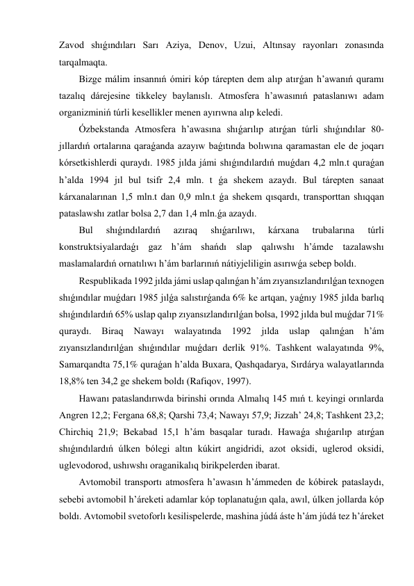 Zavod shıǵındıları Sarı Aziya, Denov, Uzui, Altınsay rayonları zonasında 
tarqalmaqta.  
Bizge málim insannıń ómiri kóp tárepten dem alıp atırǵan h’awanıń quramı 
tazalıq dárejesine tikkeley baylanıslı. Atmosfera h’awasınıń pataslanıwı adam 
organizminiń túrli kesellikler menen ayırıwna alıp keledi. 
Ózbekstanda Atmosfera h’awasına shıǵarılıp atırǵan túrli shıǵındılar 80-
jıllardıń ortalarına qaraǵanda azayıw baǵıtında bolıwına qaramastan ele de joqarı 
kórsetkishlerdi quraydı. 1985 jılda jámi shıǵındılardıń muǵdarı 4,2 mln.t quraǵan 
h’alda 1994 jıl bul tsifr 2,4 mln. t ǵa shekem azaydı. Bul tárepten sanaat 
kárxanalarınan 1,5 mln.t dan 0,9 mln.t ǵa shekem qısqardı, transporttan shıqqan 
pataslawshı zatlar bolsa 2,7 dan 1,4 mln.ǵa azaydı. 
Bul 
shıǵındılardıń 
azıraq 
shıǵarılıwı, 
kárxana 
trubalarına 
túrli 
konstruktsiyalardaǵı gaz h’ám shańdı slap qalıwshı h’ámde tazalawshı 
maslamalardıń ornatılıwı h’ám barlarınıń nátiyjeliligin asırıwǵa sebep boldı. 
Respublikada 1992 jılda jámi uslap qalınǵan h’ám zıyansızlandırılǵan texnogen 
shıǵındılar muǵdarı 1985 jılǵa salıstırǵanda 6% ke artqan, yaǵnıy 1985 jılda barlıq 
shıǵındılardıń 65% uslap qalıp zıyansızlandırılǵan bolsa, 1992 jılda bul muǵdar 71% 
quraydı. 
Biraq 
Nawayı 
walayatında 
1992 
jılda 
uslap 
qalınǵan 
h’ám 
zıyansızlandırılǵan shıǵındılar muǵdarı derlik 91%. Tashkent walayatında 9%, 
Samarqandta 75,1% quraǵan h’alda Buxara, Qashqadarya, Sırdárya walayatlarında 
18,8% ten 34,2 ge shekem boldı (Rafiqov, 1997). 
Hawanı pataslandırıwda birinshi orında Almalıq 145 mıń t. keyingi orınlarda 
Angren 12,2; Fergana 68,8; Qarshi 73,4; Nawayı 57,9; Jizzah’ 24,8; Tashkent 23,2; 
Chirchiq 21,9; Bekabad 15,1 h’ám basqalar turadı. Hawaǵa shıǵarılıp atırǵan 
shıǵındılardıń úlken bólegi altın kúkirt angidridi, azot oksidi, uglerod oksidi, 
uglevodorod, ushıwshı oraganikalıq birikpelerden ibarat. 
Avtomobil transportı atmosfera h’awasın h’ámmeden de kóbirek pataslaydı, 
sebebi avtomobil h’áreketi adamlar kóp toplanatuǵın qala, awıl, úlken jollarda kóp 
boldı. Avtomobil svetoforlı kesilispelerde, mashina júdá áste h’ám júdá tez h’áreket 
