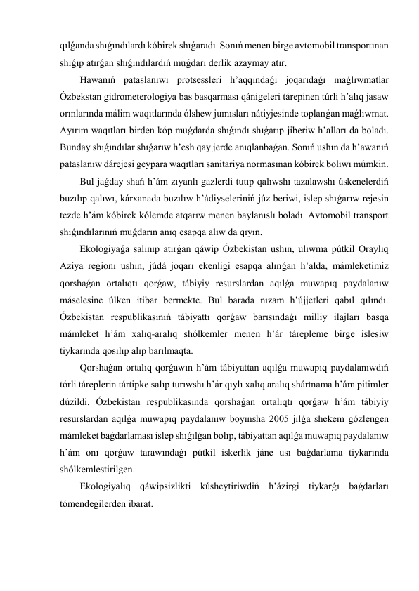 qılǵanda shıǵındılardı kóbirek shıǵaradı. Sonıń menen birge avtomobil transportınan 
shıǵıp atırǵan shıǵındılardıń muǵdarı derlik azaymay atır. 
Hawanıń pataslanıwı protsessleri h’aqqındaǵı joqarıdaǵı maǵlıwmatlar 
Ózbekstan gidrometerologiya bas basqarması qánigeleri tárepinen túrli h’alıq jasaw 
orınlarında málim waqıtlarında ólshew jumısları nátiyjesinde toplanǵan maǵlıwmat. 
Ayırım waqıtları birden kóp muǵdarda shıǵındı shıǵarıp jiberiw h’alları da boladı. 
Bunday shıǵındılar shıǵarıw h’esh qay jerde anıqlanbaǵan. Sonıń ushın da h’awanıń 
pataslanıw dárejesi geypara waqıtları sanitariya normasınan kóbirek bolıwı múmkin. 
Bul jaǵday shań h’ám zıyanlı gazlerdi tutıp qalıwshı tazalawshı úskenelerdiń 
buzılıp qalıwı, kárxanada buzılıw h’ádiyseleriniń júz beriwi, islep shıǵarıw rejesin 
tezde h’ám kóbirek kólemde atqarıw menen baylanıslı boladı. Avtomobil transport 
shıǵındılarınıń muǵdarın anıq esapqa alıw da qıyın. 
Ekologiyaǵa salınıp atırǵan qáwip Ózbekistan ushın, ulıwma pútkil Oraylıq 
Aziya regionı ushın, júdá joqarı ekenligi esapqa alınǵan h’alda, mámleketimiz 
qorshaǵan ortalıqtı qorǵaw, tábiyiy resurslardan aqılǵa muwapıq paydalanıw 
máselesine úlken itibar bermekte. Bul barada nızam h’újjetleri qabıl qılındı. 
Ózbekistan respublikasınıń tábiyattı qorǵaw barısındaǵı milliy ilajları basqa 
mámleket h’ám xalıq-aralıq shólkemler menen h’ár tárepleme birge islesiw 
tiykarında qosılıp alıp barılmaqta. 
Qorshaǵan ortalıq qorǵawın h’ám tábiyattan aqılǵa muwapıq paydalanıwdıń 
tórli táreplerin tártipke salıp turıwshı h’ár qıylı xalıq aralıq shártnama h’ám pitimler 
dúzildi. Ózbekistan respublikasında qorshaǵan ortalıqtı qorǵaw h’ám tábiyiy 
resurslardan aqılǵa muwapıq paydalanıw boyınsha 2005 jılǵa shekem gózlengen 
mámleket baǵdarlaması islep shıǵılǵan bolıp, tábiyattan aqılǵa muwapıq paydalanıw 
h’ám onı qorǵaw tarawındaǵı pútkil iskerlik jáne usı baǵdarlama tiykarında 
shólkemlestirilgen. 
Ekologiyalıq qáwipsizlikti kúsheytiriwdiń h’ázirgi tiykarǵı baǵdarları 
tómendegilerden ibarat. 
