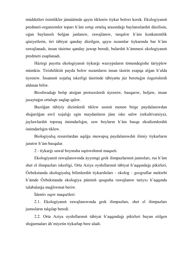 múddetleri ósimlikler jámáátinde qayta tikleniw tiykar bolıwı kerek. Ekologiyanıń 
predmeti-organizmler toparı h’ám sırtqı ortalıq arasındaǵı baylanıslardıń dúzilisin, 
oǵan baylanıslı bolǵan janlanıw, rawajlanıw, tarqalıw h’ám konkurentlik 
qásiyetlerin, tiri tábiyat qanday dúzilgen, qaysı nızamlar tiykarında bar h’ám 
rawajlanadı, insan tásirine qanday juwap beredi, bulardıń h’ámmesi ekologiyanıń 
predmeti esaplanadı. 
Házirgi payıtta ekologiyanıń tiykarǵı wazıypaların tómendegishe táriyplew 
múmkin. Tirishiliktiń payda bolıw nızamların insan tásirin esapqa alǵan h’alda 
úyreniw. İnsannıń xojalıq iskerligi tásirinde tábiyatta júz beretuǵın ózgerislerdi 
aldınan biliw. 
Biosferadaǵı bolıp atırǵan protsesslerdi úyreniw, basqarıw, boljaw, insan 
jasaytuǵın ortalıqtı saqlap qalıw. 
Buzılǵan tábiyiy dizimlerdi tiklew usınıń menen birge paydalanıwdan 
shıǵarılǵan awıl xojalıǵı egin maydanların jáne iske salıw (rekultivatsiya), 
jaylawlardıń topıraq ónimdarlıǵın, suw boyların h’ám basqa ekodizmlerdiń 
ónimdarlıǵın tiklew. 
Biologiyalıq resurslardan aqılǵa muwapıq paydalanıwdıń ilimiy tiykarların 
jaratıw h’ám basqalar. 
2 - tiykarǵı sawal boyınsha oqıtıwshınıń maqseti. 
Ekologiyanıń rawajlanıwında áyyemgi grek ilimpazlarınıń jumısları, rus h’ám 
shet el ilimpazları iskerligi, Orta Aziya oyshıllarınıń tábiyat h’aqqındaǵı pikirleri, 
Ózbekstanda ekologiyalıq bilimlerdiń tiykarshıları - ekolog - geograflar mektebi 
h’ámde Ózbekstanda ekologiya pániniń qısqasha rawajlanıw tariyxı h’aqqında 
talabalarǵa maǵlıwmat beriw. 
İdentiv oqıw maqsetleri: 
2.1. Ekologiyanıń rawajlanıwında grek ilimpazları, shet el ilimpazları 
jumısların talqılap beredi. 
2.2. Orta Aziya oyshıllarınıń tábiyat h’aqqındaǵı pikirleri bayan etilgen 
shıǵarmaları áh’miyetin tiykarlap bere aladı. 

