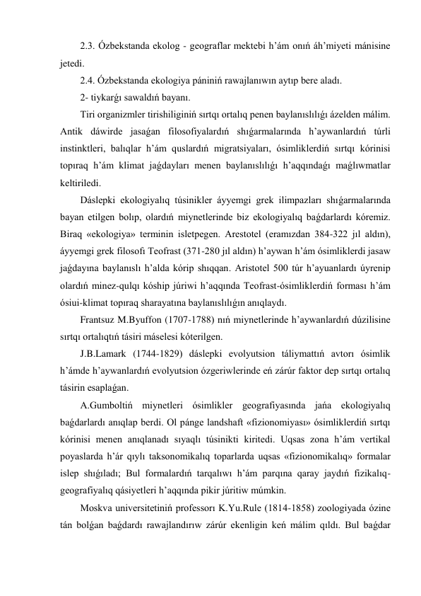 2.3. Ózbekstanda ekolog - geograflar mektebi h’ám onıń áh’miyeti mánisine 
jetedi. 
2.4. Ózbekstanda ekologiya pániniń rawajlanıwın aytıp bere aladı. 
2- tiykarǵı sawaldıń bayanı. 
Tiri organizmler tirishiliginiń sırtqı ortalıq penen baylanıslılıǵı ázelden málim. 
Antik dáwirde jasaǵan filosofiyalardıń shıǵarmalarında h’aywanlardıń túrli 
instinktleri, balıqlar h’ám quslardıń migratsiyaları, ósimliklerdiń sırtqı kórinisi 
topıraq h’ám klimat jaǵdayları menen baylanıslılıǵı h’aqqındaǵı maǵlıwmatlar 
keltiriledi. 
Dáslepki ekologiyalıq túsinikler áyyemgi grek ilimpazları shıǵarmalarında 
bayan etilgen bolıp, olardıń miynetlerinde biz ekologiyalıq baǵdarlardı kóremiz. 
Biraq «ekologiya» terminin isletpegen. Arestotel (eramızdan 384-322 jıl aldın), 
áyyemgi grek filosofı Teofrast (371-280 jıl aldın) h’aywan h’ám ósimliklerdi jasaw 
jaǵdayına baylanıslı h’alda kórip shıqqan. Aristotel 500 túr h’ayuanlardı úyrenip 
olardıń minez-qulqı kóship júriwi h’aqqında Teofrast-ósimliklerdiń forması h’ám 
ósiui-klimat topıraq sharayatına baylanıslılıǵın anıqlaydı. 
Frantsuz M.Byuffon (1707-1788) nıń miynetlerinde h’aywanlardıń dúzilisine 
sırtqı ortalıqtıń tásiri máselesi kóterilgen. 
J.B.Lamark (1744-1829) dáslepki evolyutsion táliymattıń avtorı ósimlik 
h’ámde h’aywanlardıń evolyutsion ózgeriwlerinde eń zárúr faktor dep sırtqı ortalıq 
tásirin esaplaǵan. 
A.Gumboltiń miynetleri ósimlikler geografiyasında jańa ekologiyalıq 
baǵdarlardı anıqlap berdi. Ol pánge landshaft «fizionomiyası» ósimliklerdiń sırtqı 
kórinisi menen anıqlanadı sıyaqlı túsinikti kiritedi. Uqsas zona h’ám vertikal 
poyaslarda h’ár qıylı taksonomikalıq toparlarda uqsas «fizionomikalıq» formalar 
islep shıǵıladı; Bul formalardıń tarqalıwı h’ám parqına qaray jaydıń fizikalıq-
geografiyalıq qásiyetleri h’aqqında pikir júritiw múmkin. 
Moskva universitetiniń professorı K.Yu.Rule (1814-1858) zoologiyada ózine 
tán bolǵan baǵdardı rawajlandırıw zárúr ekenligin keń málim qıldı. Bul baǵdar 
