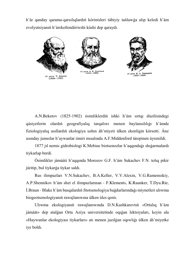 h’ár qanday qarama-qarsılıqlardıń kórinisleri tábiyiy tańlawǵa alıp keledi h’ám 
evolyutsiyanıń h’áreketlendiriwshi kúshi dep qaraydı. 
 
 
 
 
 
 
 
 
 
 
 
A.N.Beketov (1825-1902) ósimliklerdiń ishki h’ám sırtqı dúzilisindegi 
qásiyetlerin olardıń geografiyalıq tarqalıwı menen baylanıslılıǵı h’ámde 
fiziologiyalıq usıllardıń ekologiya ushın áh’miyeti úlken ekenligin kórsetti. Áne 
usınday jumıslar h’aywanlar ómiri mısalında A.F.Middenford tárepinen úyrenildi. 
1877 jıl nemis gidrobiologi K.Mebiue biotsenozlar h’aqqındaǵı shıǵarmalardı 
tiykarlap berdi. 
Ósimlikler jámááti h’aqqında Morozov G.F. h’ám Sukachev F.N. tolıq pikir 
júritip, bul tiykarǵa tiykar saldı. 
Rus ilimpazları V.N.Sukachev, B.A.Keller, V.V.Alexin, V.G.Ramensskiy, 
A.P.Shennikov h’ám shet el ilimpazlarınan - F.Klements, K.Raunker, T.Dyu.Rie, 
İ.Braun - Blake h’ám basqalardıń fitotsenologiya baǵdarlarındaǵı miynetleri ulıwma 
biogeotsenologiyanıń rawajlanıwına úlken úles qostı. 
Ulıwma ekologiyanıń rawajlanıwında D.N.Kashkarovtıń «Ortalıq h’ám 
jámáát» dep atalǵan Orta Aziya universitetinde oqıǵan lektsiyaları, keyin ala 
«Haywanlar ekologiyası tiykarları» atı menen jazılǵan oqıwlıǵı úlken áh’miyetke 
iye boldı. 

