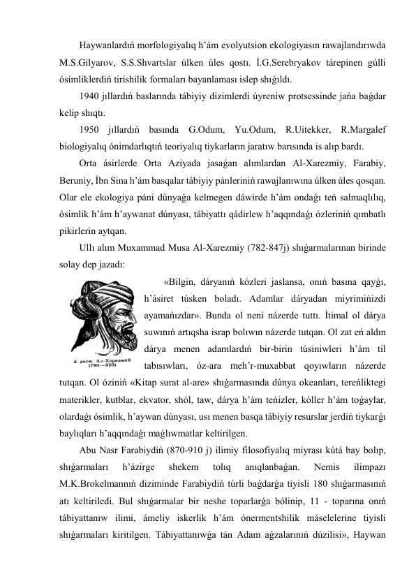 Haywanlardıń morfologiyalıq h’ám evolyutsion ekologiyasın rawajlandırıwda 
M.S.Gilyarov, S.S.Shvartslar úlken úles qostı. İ.G.Serebryakov tárepinen gúlli 
ósimliklerdiń tirishilik formaları bayanlaması islep shıǵıldı. 
1940 jıllardıń baslarında tábiyiy dizimlerdi úyreniw protsessinde jańa baǵdar 
kelip shıqtı. 
1950 jıllardıń basında G.Odum, Yu.Odum, R.Uitekker, R.Margalef 
biologiyalıq ónimdarlıqtıń teoriyalıq tiykarların jaratıw barısında is alıp bardı.  
Orta ásirlerde Orta Aziyada jasaǵan alımlardan Al-Xarezmiy, Farabiy, 
Beruniy, İbn Sina h’ám basqalar tábiyiy pánleriniń rawajlanıwına úlken úles qosqan. 
Olar ele ekologiya páni dúnyaǵa kelmegen dáwirde h’ám ondaǵı teń salmaqlılıq, 
ósimlik h’ám h’aywanat dúnyası, tábiyattı qádirlew h’aqqındaǵı ózleriniń qımbatlı 
pikirlerin aytqan. 
Ullı alım Muxammad Musa Al-Xarezmiy (782-847j) shıǵarmalarınan birinde 
solay dep jazadı:  
«Bilgin, dáryanıń kózleri jaslansa, onıń basına qayǵı, 
h’ásiret túsken boladı. Adamlar dáryadan miyrimińizdi 
ayamańızdar». Bunda ol neni názerde tuttı. İtimal ol dárya 
suwınıń artıqsha israp bolıwın názerde tutqan. Ol zat eń aldın 
dárya menen adamlardıń bir-birin túsiniwleri h’ám til 
tabısıwları, óz-ara meh’r-muxabbat qoyıwların názerde 
tutqan. Ol óziniń «Kitap surat al-are» shıǵarmasında dúnya okeanları, tereńliktegi 
materikler, kutblar, ekvator, shól, taw, dárya h’ám teńizler, kóller h’ám toǵaylar, 
olardaǵı ósimlik, h’aywan dúnyası, usı menen basqa tábiyiy resurslar jerdiń tiykarǵı 
baylıqları h’aqqındaǵı maǵlıwmatlar keltirilgen. 
Abu Nasr Farabiydiń (870-910 j) ilimiy filosofiyalıq miyrası kútá bay bolıp, 
shıǵarmaları 
h’ázirge 
shekem 
tolıq 
anıqlanbaǵan. 
Nemis 
ilimpazı 
M.K.Brokelmannıń diziminde Farabiydiń túrli baǵdarǵa tiyisli 180 shıǵarmasınıń 
atı keltiriledi. Bul shıǵarmalar bir neshe toparlarǵa bólinip, 11 - toparına onıń 
tábiyattanıw ilimi, ámeliy iskerlik h’ám ónermentshilik máselelerine tiyisli 
shıǵarmaları kiritilgen. Tábiyattanıwǵa tán Adam aǵzalarınıń dúzilisi», Haywan 
