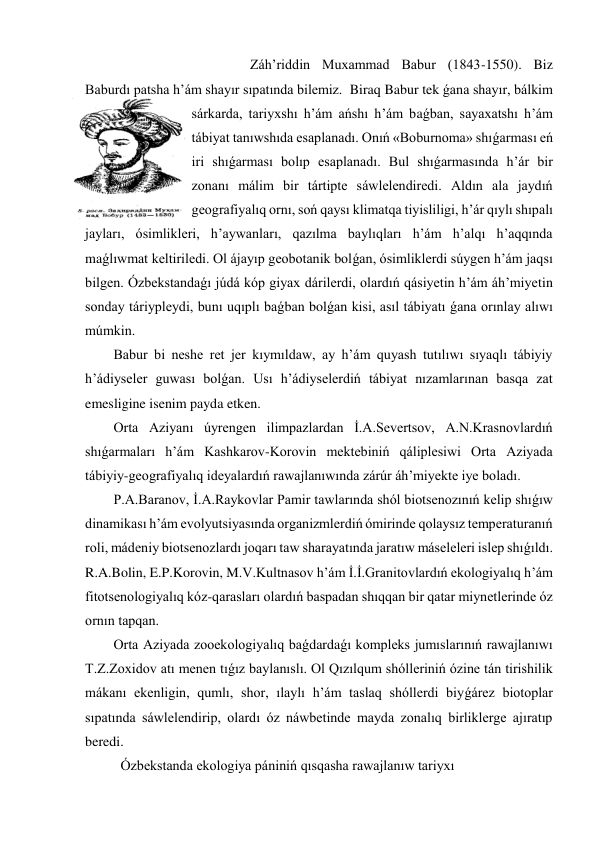                                       Záh’riddin Muxammad Babur (1843-1550). Biz 
Baburdı patsha h’ám shayır sıpatında bilemiz.  Biraq Babur tek ǵana shayır, bálkim 
sárkarda, tariyxshı h’ám ańshı h’ám baǵban, sayaxatshı h’ám 
tábiyat tanıwshıda esaplanadı. Onıń «Boburnoma» shıǵarması eń 
iri shıǵarması bolıp esaplanadı. Bul shıǵarmasında h’ár bir 
zonanı málim bir tártipte sáwlelendiredi. Aldın ala jaydıń 
geografiyalıq ornı, soń qaysı klimatqa tiyisliligi, h’ár qıylı shıpalı 
jayları, ósimlikleri, h’aywanları, qazılma baylıqları h’ám h’alqı h’aqqında 
maǵlıwmat keltiriledi. Ol ájayıp geobotanik bolǵan, ósimliklerdi súygen h’ám jaqsı 
bilgen. Ózbekstandaǵı júdá kóp giyax dárilerdi, olardıń qásiyetin h’ám áh’miyetin 
sonday táriypleydi, bunı uqıplı baǵban bolǵan kisi, asıl tábiyatı ǵana orınlay alıwı 
múmkin. 
Babur bi neshe ret jer kıymıldaw, ay h’ám quyash tutılıwı sıyaqlı tábiyiy 
h’ádiyseler guwası bolǵan. Usı h’ádiyselerdiń tábiyat nızamlarınan basqa zat 
emesligine isenim payda etken. 
Orta Aziyanı úyrengen ilimpazlardan İ.A.Severtsov, A.N.Krasnovlardıń 
shıǵarmaları h’ám Kashkarov-Korovin mektebiniń qáliplesiwi Orta Aziyada 
tábiyiy-geografiyalıq ideyalardıń rawajlanıwında zárúr áh’miyekte iye boladı. 
P.A.Baranov, İ.A.Raykovlar Pamir tawlarında shól biotsenozınıń kelip shıǵıw 
dinamikası h’ám evolyutsiyasında organizmlerdiń ómirinde qolaysız temperaturanıń 
roli, mádeniy biotsenozlardı joqarı taw sharayatında jaratıw máseleleri islep shıǵıldı. 
R.A.Bolin, E.P.Korovin, M.V.Kultnasov h’ám İ.İ.Granitovlardıń ekologiyalıq h’ám 
fitotsenologiyalıq kóz-qarasları olardıń baspadan shıqqan bir qatar miynetlerinde óz 
ornın tapqan. 
Orta Aziyada zooekologiyalıq baǵdardaǵı kompleks jumıslarınıń rawajlanıwı 
T.Z.Zoxidov atı menen tıǵız baylanıslı. Ol Qızılqum shólleriniń ózine tán tirishilik 
mákanı ekenligin, qumlı, shor, ılaylı h’ám taslaq shóllerdi biyǵárez biotoplar 
sıpatında sáwlelendirip, olardı óz náwbetinde mayda zonalıq birliklerge ajıratıp 
beredi. 
 Ózbekstanda ekologiya pániniń qısqasha rawajlanıw tariyxı 
