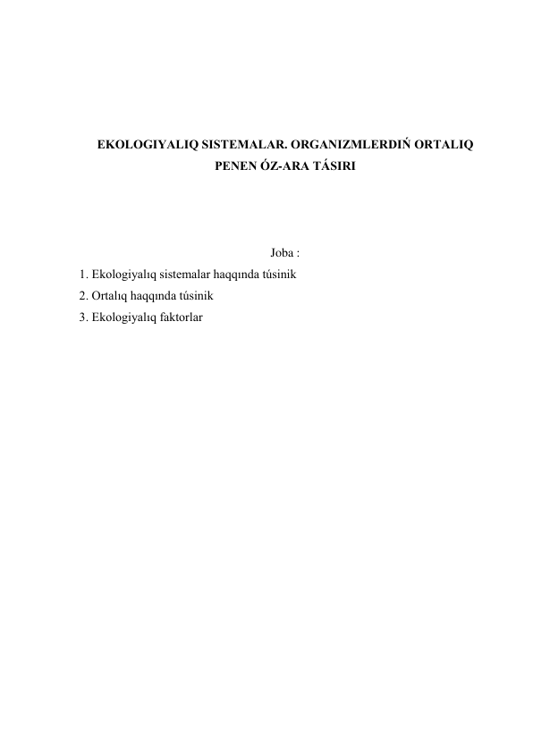  
 
 
 
EKOLOGIYALIQ SISTEMALAR. ORGANIZMLERDIŃ ORTALIQ 
PENEN ÓZ-ARA TÁSIRI 
 
 
 
Joba : 
 1. Ekologiyalıq sistemalar haqqında túsinik 
 2. Ortalıq haqqında túsinik 
 3. Ekologiyalıq faktorlar 
 
 
 
 
 
 
 
 
 
 
 
 
 
 
 
 
 
