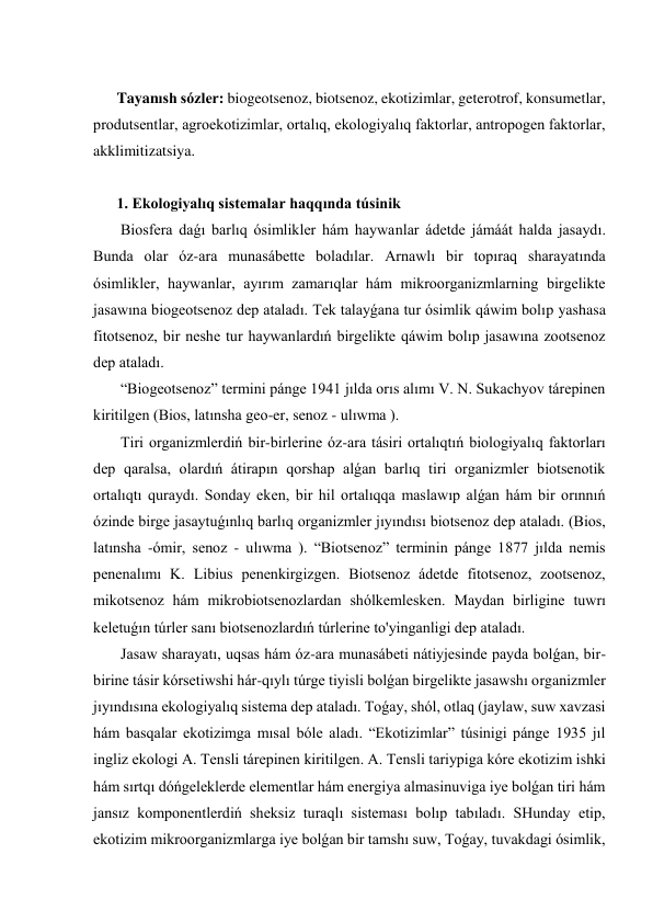  
Tayanısh sózler: biogeotsenoz, biotsenoz, ekotizimlar, geterotrof, konsumetlar, 
produtsentlar, agroekotizimlar, ortalıq, ekologiyalıq faktorlar, antropogen faktorlar, 
akklimitizatsiya. 
 
1. Ekologiyalıq sistemalar haqqında túsinik 
 Biosfera daǵı barlıq ósimlikler hám haywanlar ádetde jámáát halda jasaydı. 
Bunda olar óz-ara munasábette boladılar. Arnawlı bir topıraq sharayatında 
ósimlikler, haywanlar, ayırım zamarıqlar hám mikroorganizmlarning birgelikte 
jasawına biogeotsenoz dep ataladı. Tek talayǵana tur ósimlik qáwim bolıp yashasa 
fitotsenoz, bir neshe tur haywanlardıń birgelikte qáwim bolıp jasawına zootsenoz 
dep ataladı. 
 “Biogeotsenoz” termini pánge 1941 jılda orıs alımı V. N. Sukachyov tárepinen 
kiritilgen (Bios, latınsha geo-er, senoz - ulıwma ). 
 Tiri organizmlerdiń bir-birlerine óz-ara tásiri ortalıqtıń biologiyalıq faktorları 
dep qaralsa, olardıń átirapın qorshap alǵan barlıq tiri organizmler biotsenotik 
ortalıqtı quraydı. Sonday eken, bir hil ortalıqqa maslawıp alǵan hám bir orınnıń 
ózinde birge jasaytuǵınlıq barlıq organizmler jıyındısı biotsenoz dep ataladı. (Bios, 
latınsha -ómir, senoz - ulıwma ). “Biotsenoz” terminin pánge 1877 jılda nemis 
penenalımı K. Libius penenkirgizgen. Biotsenoz ádetde fitotsenoz, zootsenoz, 
mikotsenoz hám mikrobiotsenozlardan shólkemlesken. Maydan birligine tuwrı 
keletuǵın túrler sanı biotsenozlardıń túrlerine to'yinganligi dep ataladı. 
 Jasaw sharayatı, uqsas hám óz-ara munasábeti nátiyjesinde payda bolǵan, bir-
birine tásir kórsetiwshi hár-qıylı túrge tiyisli bolǵan birgelikte jasawshı organizmler 
jıyındısına ekologiyalıq sistema dep ataladı. Toǵay, shól, otlaq (jaylaw, suw xavzasi 
hám basqalar ekotizimga mısal bóle aladı. “Ekotizimlar” túsinigi pánge 1935 jıl 
ingliz ekologi A. Tensli tárepinen kiritilgen. A. Tensli tariypiga kóre ekotizim ishki 
hám sırtqı dóńgeleklerde elementlar hám energiya almasinuviga iye bolǵan tiri hám 
jansız komponentlerdiń sheksiz turaqlı sisteması bolıp tabıladı. SHunday etip, 
ekotizim mikroorganizmlarga iye bolǵan bir tamshı suw, Toǵay, tuvakdagi ósimlik, 
