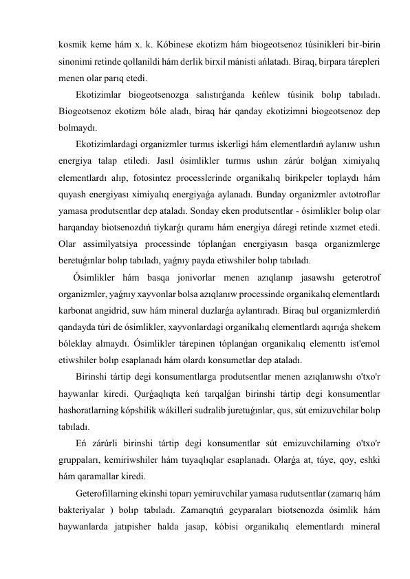 kosmik keme hám x. k. Kóbinese ekotizm hám biogeotsenoz túsinikleri bir-birin 
sinonimi retinde qollanildi hám derlik birxil mánisti ańlatadı. Biraq, birpara tárepleri 
menen olar parıq etedi. 
 Ekotizimlar biogeotsenozga salıstırǵanda keńlew túsinik bolıp tabıladı. 
Biogeotsenoz ekotizm bóle aladı, biraq hár qanday ekotizimni biogeotsenoz dep 
bolmaydı. 
 Ekotizimlardagi organizmler turmıs iskerligi hám elementlardıń aylanıw ushın 
energiya talap etiledi. Jasıl ósimlikler turmıs ushın zárúr bolǵan ximiyalıq 
elementlardı alıp, fotosintez processlerinde organikalıq birikpeler toplaydı hám 
quyash energiyası ximiyalıq energiyaǵa aylanadı. Bunday organizmler avtotroflar 
yamasa produtsentlar dep ataladı. Sonday eken produtsentlar - ósimlikler bolıp olar 
harqanday biotsenozdıń tiykarǵı quramı hám energiya dáregi retinde xızmet etedi. 
Olar assimilyatsiya processinde tóplanǵan energiyasın basqa organizmlerge 
beretuǵınlar bolıp tabıladı, yaǵnıy payda etiwshiler bolıp tabıladı. 
Ósimlikler hám basqa jonivorlar menen azıqlanıp jasawshı geterotrof 
organizmler, yaǵnıy xayvonlar bolsa azıqlanıw processinde organikalıq elementlardı 
karbonat angidrid, suw hám mineral duzlarǵa aylantıradı. Biraq bul organizmlerdiń 
qandayda túri de ósimlikler, xayvonlardagi organikalıq elementlardı aqırıǵa shekem 
bóleklay almaydı. Ósimlikler tárepinen tóplanǵan organikalıq elementtı ist'emol 
etiwshiler bolıp esaplanadı hám olardı konsumetlar dep ataladı. 
 Birinshi tártip degi konsumentlarga produtsentlar menen azıqlanıwshı o'txo'r 
haywanlar kiredi. Qurǵaqlıqta keń tarqalǵan birinshi tártip degi konsumentlar 
hashoratlarning kópshilik wákilleri sudralib juretuǵınlar, qus, sút emizuvchilar bolıp 
tabıladı. 
 Eń zárúrli birinshi tártip degi konsumentlar sút emizuvchilarning o'txo'r 
gruppaları, kemiriwshiler hám tuyaqlıqlar esaplanadı. Olarǵa at, túye, qoy, eshki 
hám qaramallar kiredi. 
 Geterofillarning ekinshi toparı yemiruvchilar yamasa rudutsentlar (zamarıq hám 
bakteriyalar ) bolıp tabıladı. Zamarıqtıń geyparaları biotsenozda ósimlik hám 
haywanlarda jatıpisher halda jasap, kóbisi organikalıq elementlardı mineral 
