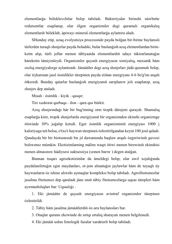 elementlarǵa bóleklovchilar bolıp tabıladı. Bakteriyalar birinshi náwbette 
redutsentlar esaplanıp, olar ólgen organizmler degi quramalı organikalıq 
elementlardı bóleklab, ápiwayı mineral elementlarǵa aylantıra aladı. 
 SHunday etip, uzaq evolyutsiya processinde payda bolǵan bir-birine baylanıslı 
túrlerden turaqlı shınjırlar payda boladıki, bular baslanǵısh azıq elementlardan birin-
ketin alıp, túrli jollar menen tábiyaatda elementlardıń udayı tákirarlanatuǵın 
háreketin támiyinleydi. Organizmler quyash energiyasın ximiyalıq, mexanik hám 
ıssılıq energiyalerge aylantıradı. Jámáátler degi azıq shınjırları júdá quramalı bolıp, 
olar tiykarınan jasıl ósimlikler tárepinen payda etińan energiyanı 4-6 bo'g'im arqalı 
ótkeredi. Bunday qatarlar baslanǵısh energiyanıń sarıplanıw jolı esaplanıp, azıq 
shınjırı dep ataladı. 
 Mısalı : ósimlik - kiyik - qasqır; 
 Tiri xashorat qurbaqa - ilon - qara qus búrkit. 
 Azıq shınjırındaǵı hár bir bug'inning ornı tropik dárejeni quraydı. Shamalıq 
esaplarǵa kóre, tropik shınjırlarda energiyanıń bir organizmden ekinshi organizmge 
ótiwinde 30% joǵalıp ketedi. Eger ósimlik organizminiń energiyası 1000 j 
kaloriyaga teń bolsa, o'txo'r haywan tárepinen ózlestirilgandan keyin 100 joul qaladı. 
Qandayda bir bir biotsenozdı bir jıl dawamında baqlaw arqalı ózgeriwiniń guvoxi 
bolıwımız múmkin. Ekotizimlarning málim waqıt ótiwi menen birewiniń ekinshisi 
menen almasınıw hádiysesi suktsessiya (ızınen barıw ) degen atalǵan. 
 Bunnan tısqarı agroekotizimlar da ámeldegi bolıp, olar awıl xojalıǵında 
paydalaniletuǵın egin maydanları, ot-jem alınatuǵın jaylawlar hám de tuyaqlı úy 
haywanların óz ishine alıwshı aymaqlar kompleksi bolıp tabıladı. Agrofitotsenozlar 
jasalma fitotsenoz dep qaraladı jáne onıń tábiy fitotsenozlarga uqsas tárepleri hám 
ayırmashılıqları bar: Uqsaslıǵı : 
 1. Eki jámáátte de quyash energiyasın avtotraf organizmler tárepinen 
ózlestirildi. 
 2. Tábiy hám jasalma jámáátlerdiń óz-ara baylanısları bar. 
 3. Otaqlar quramı ekewinde de sırtqı ortalıq sharayatı menen belgilenedi. 
 4. Eki jámáát ushın fenologik fazalar xarakterli bolıp tabıladı. 
