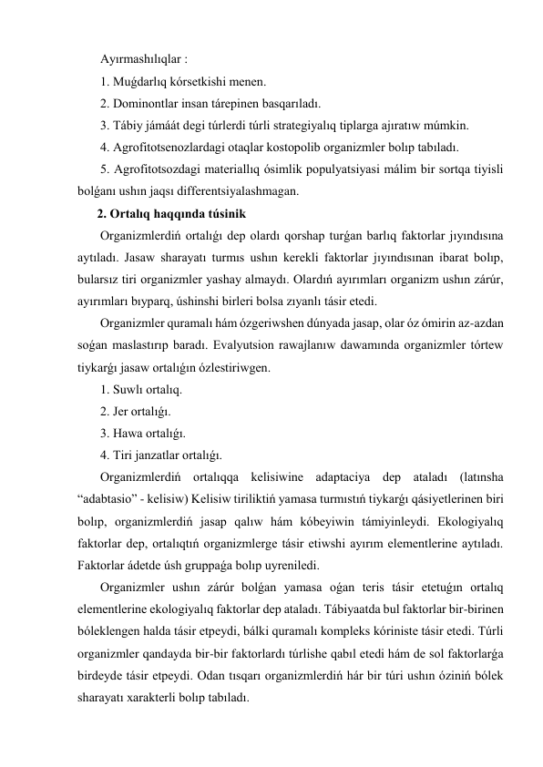  Ayırmashılıqlar : 
 1. Muǵdarlıq kórsetkishi menen. 
 2. Dominontlar insan tárepinen basqarıladı. 
 3. Tábiy jámáát degi túrlerdi túrli strategiyalıq tiplarga ajıratıw múmkin. 
 4. Agrofitotsenozlardagi otaqlar kostopolib organizmler bolıp tabıladı. 
 5. Agrofitotsozdagi materiallıq ósimlik populyatsiyasi málim bir sortqa tiyisli 
bolǵanı ushın jaqsı differentsiyalashmagan. 
2. Ortalıq haqqında túsinik 
 Organizmlerdiń ortalıǵı dep olardı qorshap turǵan barlıq faktorlar jıyındısına 
aytıladı. Jasaw sharayatı turmıs ushın kerekli faktorlar jıyındısınan ibarat bolıp, 
bularsız tiri organizmler yashay almaydı. Olardıń ayırımları organizm ushın zárúr, 
ayırımları bıyparq, úshinshi birleri bolsa zıyanlı tásir etedi. 
 Organizmler quramalı hám ózgeriwshen dúnyada jasap, olar óz ómirin az-azdan 
soǵan maslastırıp baradı. Evalyutsion rawajlanıw dawamında organizmler tórtew 
tiykarǵı jasaw ortalıǵın ózlestiriwgen. 
 1. Suwlı ortalıq. 
 2. Jer ortalıǵı. 
 3. Hawa ortalıǵı. 
 4. Tiri janzatlar ortalıǵı. 
 Organizmlerdiń ortalıqqa kelisiwine adaptaciya dep ataladı (latınsha 
“adabtasio” - kelisiw) Kelisiw tiriliktiń yamasa turmıstıń tiykarǵı qásiyetlerinen biri 
bolıp, organizmlerdiń jasap qalıw hám kóbeyiwin támiyinleydi. Ekologiyalıq 
faktorlar dep, ortalıqtıń organizmlerge tásir etiwshi ayırım elementlerine aytıladı. 
Faktorlar ádetde úsh gruppaǵa bolıp uyreniledi. 
 Organizmler ushın zárúr bolǵan yamasa oǵan teris tásir etetuǵın ortalıq 
elementlerine ekologiyalıq faktorlar dep ataladı. Tábiyaatda bul faktorlar bir-birinen 
bóleklengen halda tásir etpeydi, bálki quramalı kompleks kóriniste tásir etedi. Túrli 
organizmler qandayda bir-bir faktorlardı túrlishe qabıl etedi hám de sol faktorlarǵa 
birdeyde tásir etpeydi. Odan tısqarı organizmlerdiń hár bir túri ushın óziniń bólek 
sharayatı xarakterli bolıp tabıladı. 

