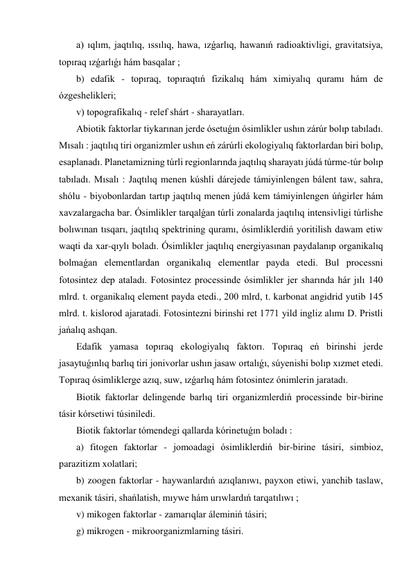  a) ıqlım, jaqtılıq, ıssılıq, hawa, ızǵarlıq, hawanıń radioaktivligi, gravitatsiya, 
topıraq ızǵarlıǵı hám basqalar ; 
 b) edafik - topıraq, topıraqtıń fizikalıq hám ximiyalıq quramı hám de 
ózgeshelikleri; 
 v) topografikalıq - relef shárt - sharayatları. 
 Abiotik faktorlar tiykarınan jerde ósetuǵın ósimlikler ushın zárúr bolıp tabıladı. 
Mısalı : jaqtılıq tiri organizmler ushın eń zárúrli ekologiyalıq faktorlardan biri bolıp, 
esaplanadı. Planetamizning túrli regionlarında jaqtılıq sharayatı júdá túrme-túr bolıp 
tabıladı. Mısalı : Jaqtılıq menen kúshli dárejede támiyinlengen bálent taw, sahra, 
shólu - biyobonlardan tartıp jaqtılıq menen júdá kem támiyinlengen úńgirler hám 
xavzalargacha bar. Ósimlikler tarqalǵan túrli zonalarda jaqtılıq intensivligi túrlishe 
bolıwınan tısqarı, jaqtılıq spektrining quramı, ósimliklerdiń yoritilish dawam etiw 
waqti da xar-qıylı boladı. Ósimlikler jaqtılıq energiyasınan paydalanıp organikalıq 
bolmaǵan elementlardan organikalıq elementlar payda etedi. Bul processni 
fotosintez dep ataladı. Fotosintez processinde ósimlikler jer sharında hár jılı 140 
mlrd. t. organikalıq element payda etedi., 200 mlrd, t. karbonat angidrid yutib 145 
mlrd. t. kislorod ajaratadi. Fotosintezni birinshi ret 1771 yild ingliz alımı D. Pristli 
jańalıq ashqan. 
 Edafik yamasa topıraq ekologiyalıq faktorı. Topıraq eń birinshi jerde 
jasaytuǵınlıq barlıq tiri jonivorlar ushın jasaw ortalıǵı, súyenishi bolıp xızmet etedi. 
Topıraq ósimliklerge azıq, suw, ızǵarlıq hám fotosintez ónimlerin jaratadı. 
 Biotik faktorlar delingende barlıq tiri organizmlerdiń processinde bir-birine 
tásir kórsetiwi túsiniledi. 
 Biotik faktorlar tómendegi qallarda kórinetuǵın boladı : 
 a) fitogen faktorlar - jomoadagi ósimliklerdiń bir-birine tásiri, simbioz, 
parazitizm xolatlari; 
 b) zoogen faktorlar - haywanlardıń azıqlanıwı, payxon etiwi, yanchib taslaw, 
mexanik tásiri, shańlatish, mıywe hám urıwlardıń tarqatılıwı ; 
 v) mikogen faktorlar - zamarıqlar áleminiń tásiri; 
 g) mikrogen - mikroorganizmlarning tásiri. 
