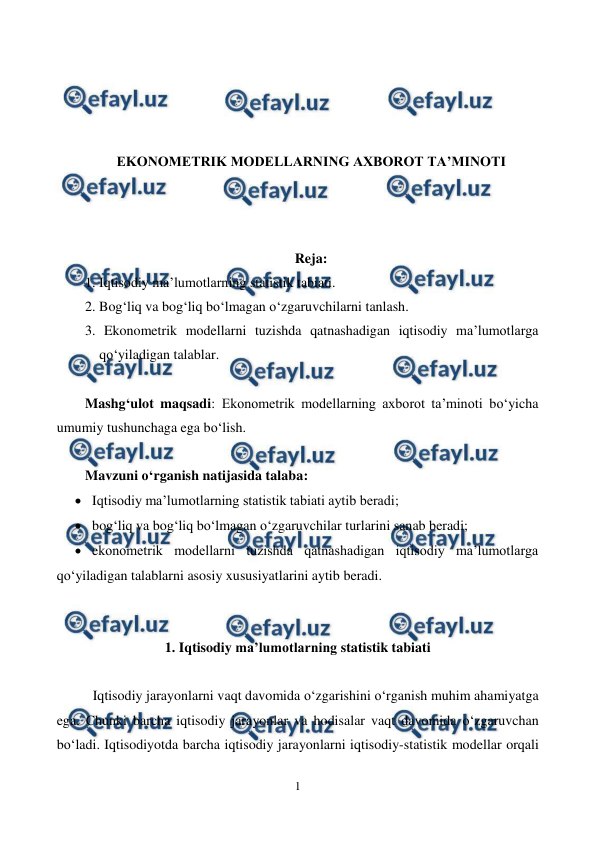  
1 
 
 
 
 
 
EKONOMETRIK MODELLARNING AXBOROT TA’MINOTI 
 
 
 
Reja: 
1. Iqtisodiy ma’lumotlarning statistik tabiati. 
2. Bog‘liq va bog‘liq bo‘lmagan o‘zgaruvchilarni tanlash. 
3. Ekonometrik modellarni tuzishda qatnashadigan iqtisodiy ma’lumotlarga 
qo‘yiladigan talablar. 
 
Mashg‘ulot maqsadi: Еkonometrik modellarning axborot ta’minoti bo‘yicha 
umumiy tushunchaga ega bo‘lish. 
 
Mavzuni o‘rganish natijasida talaba:  
 Iqtisodiy ma’lumotlarning statistik tabiati aytib beradi; 
 bog‘liq va bog‘liq bo‘lmagan o‘zgaruvchilar turlarini sanab beradi; 
 ekonometrik modellarni tuzishda qatnashadigan iqtisodiy ma’lumotlarga 
qo‘yiladigan talablarni asosiy xususiyatlarini aytib beradi.  
 
 
1. Iqtisodiy ma’lumotlarning statistik tabiati 
 
Iqtisodiy jarayonlarni vaqt davomida o‘zgarishini o‘rganish muhim ahamiyatga 
ega. Chunki barcha iqtisodiy jarayonlar va hodisalar vaqt davomida o‘zgaruvchan 
bo‘ladi. Iqtisodiyotda barcha iqtisodiy jarayonlarni iqtisodiy-statistik modellar orqali 
