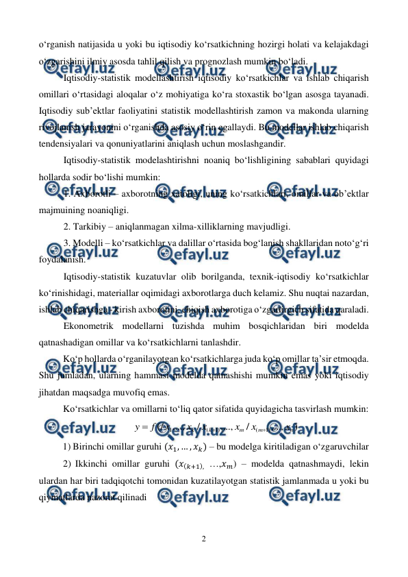  
2 
 
o‘rganish natijasida u yoki bu iqtisodiy ko‘rsatkichning hozirgi holati va kelajakdagi 
o‘zgarishini ilmiy asosda tahlil qilish va prognozlash mumkin bo‘ladi. 
Iqtisodiy-statistik modellashtirish iqtisodiy ko‘rsatkichlar va ishlab chiqarish 
omillari o‘rtasidagi aloqalar o‘z mohiyatiga ko‘ra stoxastik bo‘lgan asosga tayanadi. 
Iqtisodiy sub’ektlar faoliyatini statistik modellashtirish zamon va makonda ularning 
rivojlanish jarayonini o‘rganishda asosiy o‘rin egallaydi. Bu modellar ishlab chiqarish 
tendensiyalari va qonuniyatlarini aniqlash uchun moslashgandir. 
Iqtisodiy-statistik modelashtirishni noaniq bo‘lishligining sabablari quyidagi 
hollarda sodir bo‘lishi mumkin: 
1. Axborotli – axborotning xatoligi, uning ko‘rsatkichlari, omillar va ob’ektlar 
majmuining noaniqligi. 
2. Tarkibiy – aniqlanmagan xilma-xilliklarning mavjudligi. 
3. Modelli – ko‘rsatkichlar va dalillar o‘rtasida bog‘lanish shakllaridan noto‘g‘ri 
foydalanish. 
Iqtisodiy-statistik kuzatuvlar olib borilganda, texnik-iqtisodiy ko‘rsatkichlar 
ko‘rinishidagi, materiallar oqimidagi axborotlarga duch kelamiz. Shu nuqtai nazardan, 
ishlab chiqarishga - kirish axborotini, chiqish axborotiga o‘zgartirgich sifatida qaraladi. 
Ekonometrik modellarni tuzishda muhim bosqichlaridan biri modelda 
qatnashadigan omillar va ko‘rsatkichlarni tanlashdir.  
Ko‘p hollarda o‘rganilayotgan ko‘rsatkichlarga juda ko‘p omillar ta’sir etmoqda. 
Shu jumladan, ularning hammasi modelda qatnashishi mumkin emas yoki iqtisodiy 
jihatdan maqsadga muvofiq emas.  
Ko‘rsatkichlar va omillarni to‘liq qator sifatida quyidagicha tasvirlash mumkin: 
)
,...,
/
,...,
/
,...,
(/
)
1
(
)
1
(
1
n
m
m
k
k
x
x
x
x
x
x
f
y



 
1) Birinchi omillar guruhi (𝑥1, … , 𝑥𝑘) – bu modelga kiritiladigan o‘zgaruvchilar 
2)  Ikkinchi omillar guruhi (𝑥(𝑘+1), …,𝑥𝑚) – modelda qatnashmaydi, lekin 
ulardan har biri tadqiqotchi tomonidan kuzatilayotgan statistik jamlanmada u yoki bu 
qiymatlarda nazorat qilinadi 
