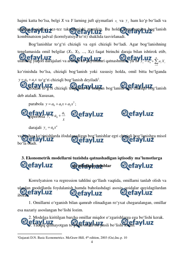  
4 
 
hajmi katta bo‘lsa, belgi X va Y larning juft qiymatlari 
i
x  va 
j
y  ham ko‘p bo‘ladi va 
ulardan ayrimlari tez-tez takrorlanishi mumkin. Bu holda korrelyatsion bog‘lanish 
kombinatsion jadval (korrelyatsiya to‘ri) shaklida tasvirlanadi. 
Bog‘lanishlar to‘g‘ri chiziqli va egri chiziqli bo‘ladi. Agar bog‘lanishning 
tenglamasida omil belgilar (X1, X2, ..., XK) faqat birinchi daraja bilan ishtirok etib, 
ularning yuqori darajalari va aralash ko‘paytmalari qatnashmasa, ya’ni 




K
i
i
i
x
Х
a
a
y
1
0
 
ko‘rinishda bo‘lsa, chiziqli bog‘lanish yoki xususiy holda, omil bitta bo‘lganda 
x
a
a
y
1
0 

 to‘g‘ri chiziqli bog‘lanish deyiladi1. 
Ifodasi to‘g‘ri chiziqli tenglama bo‘lmagan bog‘lanish egri chiziqli bog‘lanish 
deb ataladi. Xususan,  
parabola 
2
2
1
0
x
a
x
a
a
y



; 
giperbola 
  
ˆ
1
0
x
a
a
yx


 
darajali 
a
x
x
a
y
0

  
va boshqa ko‘rinishlarda ifodalanadigan bog‘lanishlar egri chiziqli bog‘lanishga misol 
bo‘la oladi. 
 
3. Ekonometrik modellarni tuzishda qatnashadigan iqtisodiy ma’lumotlarga 
qo‘yiladigan talablar 
 
Korrelyatsion va regression tahlilni qo‘llash vaqtida, omillarni tanlab olish va 
ulardan modellarda foydalanish hamda baholashdagi asosiy qoidalar quyidagilardan 
iborat: 
1. Omillarni o‘rganish bilan qamrab olinadigan ro‘yxat chegaralangan, omillar 
esa nazariy asoslangan bo‘lishi lozim. 
2. Modelga kiritilgan barcha omillar miqdor o‘zgarishlarga ega bo‘lishi kerak. 
3. Tadqiq qilinayotgan to‘plam sifatli bir jinsli bo‘lishi lozim. 
                                                     
 
1Gujarati D.N. Basic Econometrics. McGraw-Hill, 4th edition, 2003 (Gu),Inc.p. 10 
