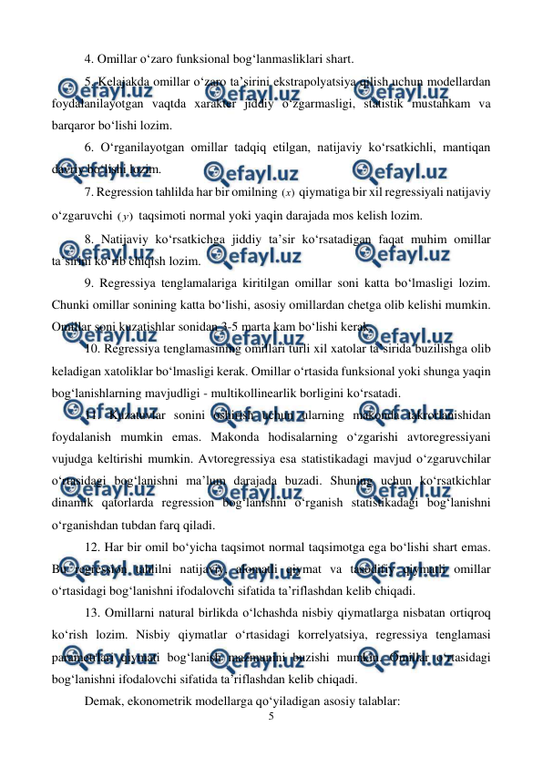  
5 
 
4. Omillar o‘zaro funksional bog‘lanmasliklari shart. 
5. Kelajakda omillar o‘zaro ta’sirini ekstrapolyatsiya qilish uchun modellardan 
foydalanilayotgan vaqtda xarakter jiddiy o‘zgarmasligi, statistik mustahkam va 
barqaror bo‘lishi lozim. 
6. O‘rganilayotgan omillar tadqiq etilgan, natijaviy ko‘rsatkichli, mantiqan 
davriy bo‘lishi lozim. 
7. Regression tahlilda har bir omilning 
)
(x  qiymatiga bir xil regressiyali natijaviy 
o‘zgaruvchi 
)
(y  taqsimoti normal yoki yaqin darajada mos kelish lozim. 
8. Natijaviy ko‘rsatkichga jiddiy ta’sir ko‘rsatadigan faqat muhim omillar 
ta’sirini ko‘rib chiqish lozim. 
9. Regressiya tenglamalariga kiritilgan omillar soni katta bo‘lmasligi lozim. 
Chunki omillar sonining katta bo‘lishi, asosiy omillardan chetga olib kelishi mumkin. 
Omillar soni kuzatishlar sonidan 3-5 marta kam bo‘lishi kerak. 
10. Regressiya tenglamasining omillari turli xil xatolar ta’sirida buzilishga olib 
keladigan xatoliklar bo‘lmasligi kerak. Omillar o‘rtasida funksional yoki shunga yaqin 
bog‘lanishlarning mavjudligi - multikollinearlik borligini ko‘rsatadi.  
11. Kuzatuvlar sonini oshirish uchun ularning makonda takrorlanishidan 
foydalanish mumkin emas. Makonda hodisalarning o‘zgarishi avtoregressiyani 
vujudga keltirishi mumkin. Avtoregressiya esa statistikadagi mavjud o‘zgaruvchilar 
o‘rtasidagi bog‘lanishni ma’lum darajada buzadi. Shuning uchun ko‘rsatkichlar 
dinamik qatorlarda regression bog‘lanishni o‘rganish statistikadagi bog‘lanishni 
o‘rganishdan tubdan farq qiladi. 
12. Har bir omil bo‘yicha taqsimot normal taqsimotga ega bo‘lishi shart emas. 
Bu regression tahlilni natijaviy, alomatli qiymat va tasodifiy qiymatli omillar 
o‘rtasidagi bog‘lanishni ifodalovchi sifatida ta’riflashdan kelib chiqadi. 
13. Omillarni natural birlikda o‘lchashda nisbiy qiymatlarga nisbatan ortiqroq 
ko‘rish lozim. Nisbiy qiymatlar o‘rtasidagi korrelyatsiya, regressiya tenglamasi 
parametrlari qiymati bog‘lanish mazmunini buzishi mumkin. Omillar o‘rtasidagi 
bog‘lanishni ifodalovchi sifatida ta’riflashdan kelib chiqadi.  
Demak, ekonometrik modellarga qo‘yiladigan asosiy talablar: 
