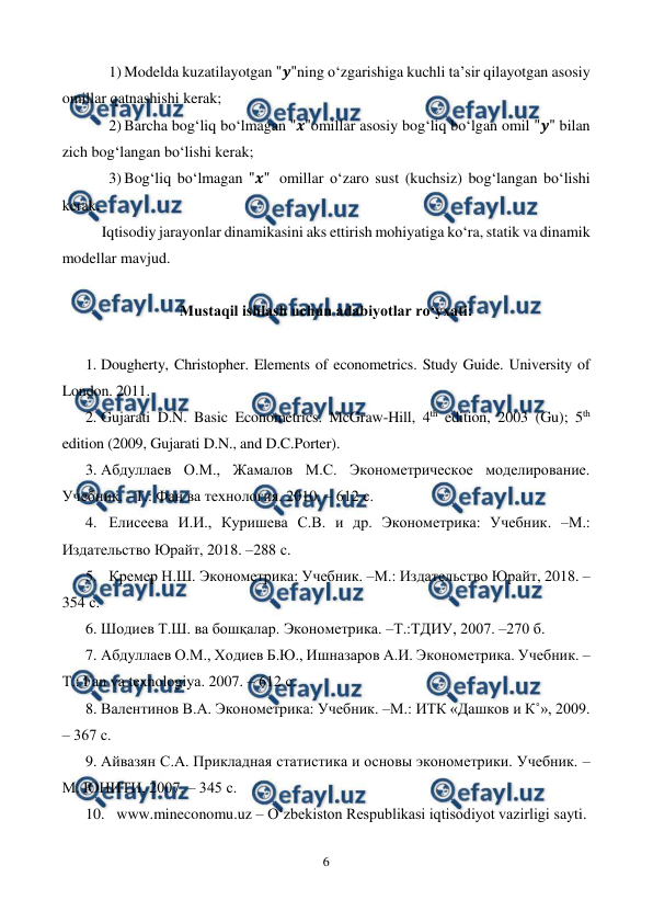  
6 
 
1) Modelda kuzatilayotgan "𝒚"ning o‘zgarishiga kuchli ta’sir qilayotgan asosiy 
omillar qatnashishi kerak; 
2) Barcha bog‘liq bo‘lmagan "𝒙"omillar asosiy bog‘liq bo‘lgan omil "𝒚" bilan 
zich bog‘langan bo‘lishi kerak; 
3) Bog‘liq bo‘lmagan "𝒙"  omillar o‘zaro sust (kuchsiz) bog‘langan bo‘lishi 
kerak. 
Iqtisodiy jarayonlar dinamikasini aks ettirish mohiyatiga ko‘ra, statik va dinamik 
modellar mavjud. 
 
Mustaqil ishlash uchun adabiyotlar ro‘yxati: 
 
1. Dougherty, Christopher. Elements of econometrics. Study Guide. University of 
London. 2011. 
2. Gujarati D.N. Basic Econometrics. McGraw-Hill, 4th edition, 2003 (Gu); 5th 
edition (2009, Gujarati D.N., and D.C.Porter). 
3. Абдуллаев О.М., Жамалов М.С. Эконометрическое моделирование. 
Учебник. –Т.: Фан ва технология. 2010. – 612 с. 
4. Елисеева И.И., Куришева С.В. и др. Эконометрика: Учебник. –М.: 
Издательство Юрайт, 2018. –288 с. 
5. Кремер Н.Ш. Эконометрика: Учебник. –М.: Издательство Юрайт, 2018. – 
354 с. 
6. Шодиев Т.Ш. ва бошқалар. Эконометрика. –Т.:ТДИУ, 2007. –270 б. 
7. Абдуллаев О.М., Ходиев Б.Ю., Ишназаров А.И. Эконометрика. Учебник. –
Т.: Fan va texnologiya. 2007. – 612 с. 
8. Валентинов В.А. Эконометрика: Учебник. –М.: ИТК «Дашков и К˚», 2009. 
– 367 с.  
9. Айвазян С.А. Прикладная статистика и основы эконометрики. Учебник. – 
М. ЮНИТИ, 2007. – 345 с. 
10. www.mineconomu.uz – O‘zbekiston Respublikasi iqtisodiyot vazirligi sayti. 
