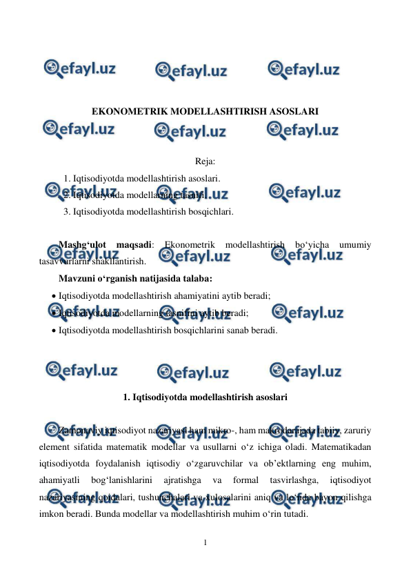  
1 
 
 
 
 
 
EKONOMETRIK MODELLASHTIRISH ASOSLARI 
 
 
Reja: 
1. Iqtisodiyotda modellashtirish asoslari. 
2. Iqtisodiyotda modellarning tasnifi. 
3. Iqtisodiyotda modellashtirish bosqichlari. 
 
Mashg‘ulot 
maqsadi: 
Ekonometrik 
modellashtirish 
bo‘yicha 
umumiy 
tasavvurlarni shakllantirish.  
Mavzuni o‘rganish natijasida talaba: 
 Iqtisodiyotda modellashtirish ahamiyatini aytib beradi; 
 Iqtisodiyotda modellarning tasnifini aytib beradi; 
 Iqtisodiyotda modellashtirish bosqichlarini sanab beradi. 
 
 
 
1. Iqtisodiyotda modellashtirish asoslari 
 
Zamonaviy iqtisodiyot nazariyasi ham mikro-, ham makrodarajada tabiiy, zaruriy 
element sifatida matematik modellar va usullarni o‘z ichiga oladi. Matematikadan 
iqtisodiyotda foydalanish iqtisodiy o‘zgaruvchilar va ob’ektlarning eng muhim, 
ahamiyatli 
bog‘lanishlarini 
ajratishga 
va 
formal 
tasvirlashga, 
iqtisodiyot 
nazariyasining qoidalari, tushunchalari va xulosalarini aniq va lo‘nda bayon qilishga 
imkon beradi. Bunda modellar va modellashtirish muhim o‘rin tutadi. 
