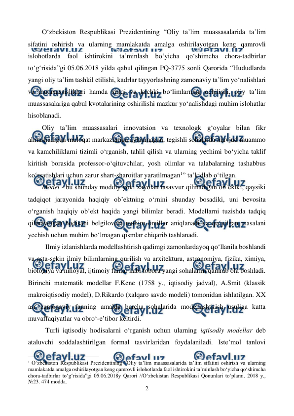  
2 
 
O‘zbekiston Respublikаsi Prezidentining “Oliy ta’lim muassasalarida ta’lim 
sifatini oshirish va ularning mamlakatda amalga oshirilayotgan keng qamrovli 
islohotlarda faol ishtirokini ta’minlash bo‘yicha qo‘shimcha chora-tadbirlar 
to‘g‘risida”gi 05.06.2018 yilda qabul qilingan PQ-3775 sonli Qarorida “Hududlarda 
yangi oliy ta’lim tashkil etilishi, kadrlar tayyorlashning zamonaviy ta’lim yo‘nalishlari 
va mutaxassisliklari hamda sirtqi va kechki bo‘limlarning ochilishi, oliy ta’lim 
muassasalariga qabul kvotalarining oshirilishi mazkur yo‘nalishdagi muhim islohatlar 
hisoblanadi. 
Oliy ta’lim muassasalari innovatsion va texnologk g‘oyalar bilan fikr 
almashadigan muloqat markazlariga aylanmagan, tegishli sohalarda mavjud muammo 
va kamchiliklarni tizimli o‘rganish, tahlil qilish va ularning yechimi bo‘yicha taklif 
kiritish borasida professor-o‘qituvchilar, yosh olimlar va talabalarning tashabbus 
ko‘rsatishlari uchun zarur shart-sharoitlar yaratilmagan1” ta’kidlab o‘tilgan. 
Model - bu shunday moddiy yoki xayolan tasavvur qilinadigan ob’ektki, qaysiki 
tadqiqot jarayonida haqiqiy ob’ektning o‘rnini shunday bosadiki, uni bevosita 
o‘rganish haqiqiy ob’ekt haqida yangi bilimlar beradi. Modellarni tuzishda tadqiq 
qilinayotgan hodisani belgilovchi muhim omillar aniqlanadi va qo‘yilgan masalani 
yechish uchun muhim bo‘lmagan qismlar chiqarib tashlanadi. 
Ilmiy izlanishlarda modellashtirish qadimgi zamonlardayoq qo‘llanila boshlandi 
va asta-sekin ilmiy bilimlarning qurilish va arxitektura, astronomiya, fizika, ximiya, 
biologiya va nihoyat, ijtimoiy fanlar kabi tobora yangi sohalarini qamrab ola boshladi. 
Birinchi matematik modellar F.Kene (1758 y., iqtisodiy jadval), A.Smit (klassik 
makroiqtisodiy model), D.Rikardo (xalqaro savdo modeli) tomonidan ishlatilgan. XX 
asr zamonaviy fanning amalda barcha sohalarida modellashtirish usuliga katta 
muvaffaqiyatlar va obro‘-e’tibor keltirdi. 
Turli iqtisodiy hodisalarni o‘rganish uchun ularning iqtisodiy modellar deb 
ataluvchi soddalashtirilgan formal tasvirlaridan foydalaniladi. Iste’mol tanlovi 
                                                     
 
1 O‘zbekiston Respublikаsi Prezidentining “Oliy ta’lim muassasalarida ta’lim sifatini oshirish va ularning 
mamlakatda amalga oshirilayotgan keng qamrovli islohotlarda faol ishtirokini ta’minlash bo‘yicha qo‘shimcha 
chora-tadbirlar to‘g‘risida”gi 05.06.2018y Qarori //O‘zbekistan Respublikasi Qonunlari to‘plami. 2018 y.,  
№23. 474 modda. 
