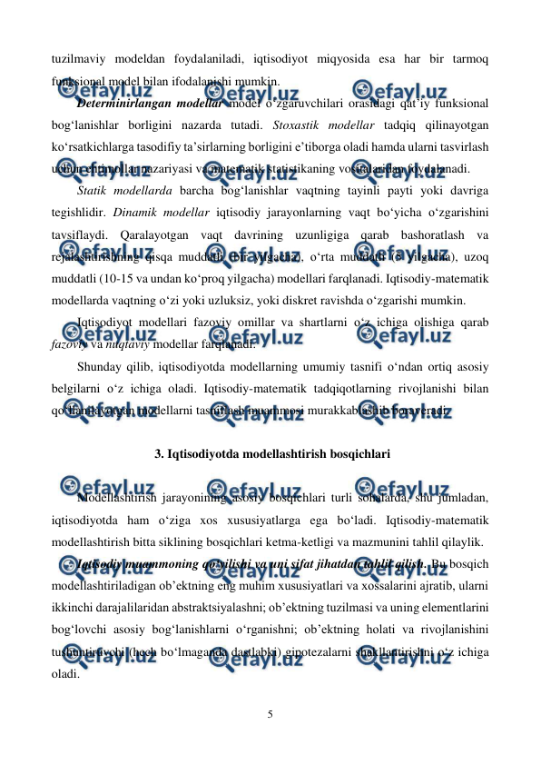  
5 
 
tuzilmaviy modeldan foydalaniladi, iqtisodiyot miqyosida esa har bir tarmoq 
funksional model bilan ifodalanishi mumkin. 
Determinirlangan modellar model o‘zgaruvchilari orasidagi qat’iy funksional 
bog‘lanishlar borligini nazarda tutadi. Stoxastik modellar tadqiq qilinayotgan 
ko‘rsatkichlarga tasodifiy ta’sirlarning borligini e’tiborga oladi hamda ularni tasvirlash 
uchun ehtimollar nazariyasi va matematik statistikaning vositalaridan foydalanadi. 
Statik modellarda barcha bog‘lanishlar vaqtning tayinli payti yoki davriga 
tegishlidir. Dinamik modellar iqtisodiy jarayonlarning vaqt bo‘yicha o‘zgarishini 
tavsiflaydi. Qaralayotgan vaqt davrining uzunligiga qarab bashoratlash va 
rejalashtirishning qisqa muddatli (bir yilgacha), o‘rta muddatli (5 yilgacha), uzoq 
muddatli (10-15 va undan ko‘proq yilgacha) modellari farqlanadi. Iqtisodiy-matematik 
modellarda vaqtning o‘zi yoki uzluksiz, yoki diskret ravishda o‘zgarishi mumkin. 
Iqtisodiyot modellari fazoviy omillar va shartlarni o‘z ichiga olishiga qarab 
fazoviy va nuqtaviy modellar farqlanadi. 
Shunday qilib, iqtisodiyotda modellarning umumiy tasnifi o‘ndan ortiq asosiy 
belgilarni o‘z ichiga oladi. Iqtisodiy-matematik tadqiqotlarning rivojlanishi bilan 
qo‘llanilayotgan modellarni tasniflash muammosi murakkablashib boraveradi. 
 
3. Iqtisodiyotda modellashtirish bosqichlari 
 
Modellashtirish jarayonining asosiy bosqichlari turli sohalarda, shu jumladan, 
iqtisodiyotda ham o‘ziga xos xususiyatlarga ega bo‘ladi. Iqtisodiy-matematik 
modellashtirish bitta siklining bosqichlari ketma-ketligi va mazmunini tahlil qilaylik. 
Iqtisodiy muammoning qo‘yilishi va uni sifat jihatdan tahlil qilish. Bu bosqich 
modellashtiriladigan ob’ektning eng muhim xususiyatlari va xossalarini ajratib, ularni 
ikkinchi darajalilaridan abstraktsiyalashni; ob’ektning tuzilmasi va uning elementlarini 
bog‘lovchi asosiy bog‘lanishlarni o‘rganishni; ob’ektning holati va rivojlanishini 
tushuntiruvchi (hech bo‘lmaganda dastlabki) gipotezalarni shakllantirishni o‘z ichiga 
oladi. 
