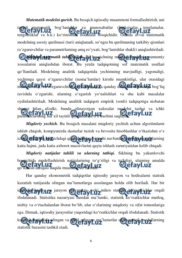  
6 
 
Matematik modelni qurish. Bu bosqich iqtisodiy muammoni formallashtirish, uni 
tayinli matematik bog‘lanishlar va munosabatlar (funksiyalar, tenglamalar, 
tengsizliklar va h.k.) ko‘rinishida ifodalash bosqichidir. Odatda avval matematik 
modelning asosiy qurilmasi (turi) aniqlanadi, so‘ngra bu qurilmaning tarkibiy qismlari 
(o‘zgaruvchilar va parametrlarning aniq ro‘yxati, bog‘lanishlar shakli) aniqlashtiriladi. 
Modelni matematik tahlil qilish. Bu bosqichning maqsadi modelning umumiy 
xossalarini aniqlashdan iborat. Bu yerda tadqiqotning sof matematik usullari 
qo‘llaniladi. Modelning analitik tadqiqotida yechimning mavjudligi, yagonaligi, 
yechimga qaysi o‘zgaruvchilar (noma’lumlar) kirishi mumkinligi, ular orasidagi 
munosabatlar, bu o‘zgaruvchilar qaysi doirada va qanday dastlabki shartlarga bog‘liq 
ravishda o‘zgarishi, ularning o‘zgarish yo‘nalishlari va shu kabi masalalar 
oydinlashtiriladi. Modelning analitik tadqiqoti empirik (sonli) tadqiqotiga nisbatan 
shunisi bilan afzalki, bunda olinayotgan xulosalar modelni tashqi va ichki 
parametrlarining har xil tayinli qiymatlarida o‘z kuchini saqlaydi. 
Miqdoriy yechish. Bu bosqich masalani miqdoriy yechish uchun algoritmlarni 
ishlab chiqish, kompyuterda dasturlar tuzish va bevosita hisoblashlar o‘tkazishni o‘z 
ichiga oladi. Bu bosqichdagi qiyinchiliklar, birinchi navbatda, iqtisodiy masalalarning 
katta hajmi, juda katta axborot massivlarini qayta ishlash zaruriyatidan kelib chiqadi. 
Miqdoriy natijalar tahlili va ularning tatbiqi. Siklning bu yakunlovchi 
bosqichida modellashtirish natijalarining to‘g‘riligi va to‘laligi, ularning amalda 
qo‘llanish darajasi haqida muammo ko‘tariladi. 
Har qanday ekonometrik tadqiqotlar iqtisodiy jarayon va hodisalarni statisik 
kuzatish natijasida olingan ma’lumotlarga asoslangan holda olib boriladi. Har bir 
iqtisodiy hodisa va jarayon esa makro- yoki mikro statistik ko‘rsatkichlar orqali 
ifodalanadi. Statistika nazariyasi fanidan ma’lumki, statistik ko‘rsatkichlar mutloq, 
nisbiy va o‘rtachalardan iborat bo‘lib, ular o‘zlarining miqdoriy va sifat tomonlariga 
ega. Demak, iqtisodiy jarayonlar yuqoridagi ko‘rsatkichlar orqali ifodalanadi. Statistik 
kuzatish natijasida olingan va tahlil qilingan ma’lumotlar ekonometrik modellarning 
statistik bazasini tashkil etadi. 
