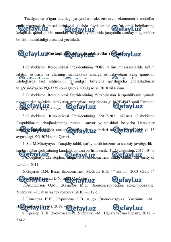  
7 
 
Tuzilgan va o‘tgan davrdagi jarayonlarni aks ettiruvchi ekonometrik modellar 
endi prognozlash masalalarini hal etishda foydalaniladi, ya’ni omil belgilarning 
kelajakda qabul qilishi mumkin bo‘lgan qiymatlarida jarayonda qanday o‘zgarishlar 
bo‘lishi mumkinligi masalasi yechiladi. 
 
Mustaqil ishlash uchun adabiyotlar ro‘yxati: 
 
1. O‘zbekiston Respublikasi Prezidentining “Oliy ta’lim muassasalarida ta’lim 
sifatini oshirish va ularning mamlakatda amalga oshirilayotgan keng qamrovli 
islohotlarda faol ishtirokini ta’minlash bo‘yicha qo‘shimcha chora-tadbirlar 
to‘g‘risida”gi № PQ-3775 sonli Qarori. //Xalq so‘zi. 2018 yil 6 iyun. 
2. O‘zbekiston Respublikasi Prezidentining “O‘zbekiston Respublikasini yanada 
rivojlantirish bo‘yicha harakatlar strategiyasi to‘g‘risida» gi №PF-4947 sonli Farmoni. 
//Xalq so‘zi. 2017 yil 8 fevral. 
3. O‘zbekiston Respublikasi Prezidentining "2017-2021 yillarda O‘zbekiston 
Respublikasini rivojlanishining beshta ustuvor yo‘nalishlari bo‘yicha Harakatlar 
strategiyasini kelgusida amalga oshirish chora-tadbirlari to‘g‘risida" gi 2017 yil 15 
avgustdagi №3-5024 sonli Qarori. 
4. Sh. M.Mirziyoyev. Tanqidiy tahlil, qat’iy tartib-intizom va shaxsiy javobgarlik - 
har bir rahbar faoliyatining kundalik qoidasi bo‘lishi kerak.-T.: O‘zbekiston, 2017-104 b. 
5. Dougherty, Christopher. Elements of econometrics. Study Guide. University of 
London. 2011. 
6. Gujarati D.N. Basic Econometrics. McGraw-Hill, 4th edition, 2003 (Gu); 5th 
edition (2009, Gujarati D.N., and D.C.Porter). 
7. Абдуллаев О.М., Жамалов М.С. Эконометрическое моделирование. 
Учебник. –Т.: Фан ва технология. 2010. – 612 с. 
8. Елисеева И.И., Куришева С.В. и др. Эконометрика: Учебник. –М.: 
Издательство Юрайт, 2018. –288 с. 
9. Кремер Н.Ш. Эконометрика: Учебник. –М.: Издательство Юрайт, 2018. – 
354 с. 
