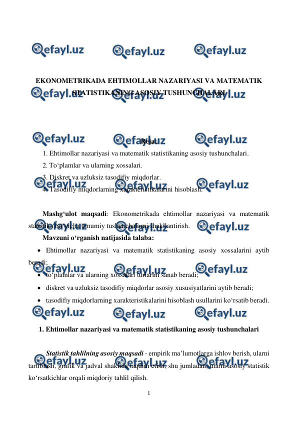  
1 
 
 
 
 
 
EKONOMETRIKADA EHTIMOLLAR NAZARIYASI VA MATEMATIK 
STATISTIKANING ASOSIY TUSHUNCHALARI 
 
 
 
Reja: 
1. Ehtimollar nazariyasi va matematik statistikaning asosiy tushunchalari. 
2. To‘plamlar va ularning xossalari. 
3. Diskret va uzluksiz tasodifiy miqdorlar. 
4. Tasodifiy miqdorlarning xarakteristikalarini hisoblash. 
 
Mashg‘ulot maqsadi: Еkonometrikada ehtimollar nazariyasi va matematik 
statistika bo‘yicha umumiy tushunchalarni shakllantirish. 
Mavzuni o‘rganish natijasida talaba:  
 Ehtimollar nazariyasi va matematik statistikaning asosiy xossalarini aytib 
beradi; 
 to‘plamlar va ularning xossalari turlarini sanab beradi; 
 diskret va uzluksiz tasodifiy miqdorlar asosiy xususiyatlarini aytib beradi; 
 tasodifiy miqdorlarning xarakteristikalarini hisoblash usullarini ko‘rsatib beradi. 
 
1. Ehtimollar nazariyasi va matematik statistikaning asosiy tushunchalari 
 
Statistik tahlilning asosiy maqsadi - empirik ma’lumotlarga ishlov berish, ularni 
tartiblash, grafik va jadval shaklida taqdim etish, shu jumladan, ularni asosiy statistik 
ko‘rsatkichlar orqali miqdoriy tahlil qilish.  
