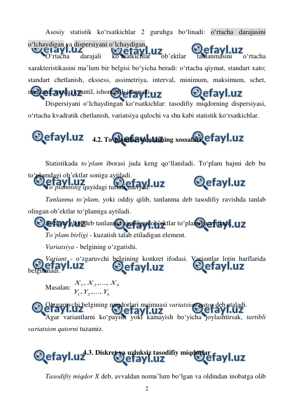  
2 
 
Asosiy statistik ko‘rsatkichlar 2 guruhga bo‘linadi: o‘rtacha darajasini 
o‘lchaydigan va dispersiyani o‘lchaydigan. 
O‘rtacha 
darajali 
ko‘rsatkichlar 
ob’ektlar 
tanlanmasini 
o‘rtacha 
xarakteristikasini ma’lum bir belgisi bo‘yicha beradi: o‘rtacha qiymat, standart xato; 
standart chetlanish, ekssess, assimetriya, interval, minimum, maksimum, schet, 
mediana, moda, kvantil, ishonchlik intervali. 
Dispersiyani o‘lchaydingan ko‘rsatkichlar: tasodifiy miqdorning dispersiyasi, 
o‘rtacha kvadratik chetlanish, variatsiya qulochi va shu kabi statistik ko‘rsatkichlar. 
 
4.2. To‘plamlar va ularning xossalari 
 
Statistikada to‘plam iborasi juda keng qo‘llaniladi. To‘plam hajmi deb bu 
to‘plamdagi ob’ektlar soniga aytiladi.  
To‘plamning quyidagi turlari mavjud: 
Tanlanma to‘plam, yoki oddiy qilib, tanlanma deb tasodifiy ravishda tanlab 
olingan ob’ektlar to‘plamiga aytiladi. 
Bosh to‘plam deb tanlanma ajratilgan ob’ektlar to‘plamiga aytiladi. 
To‘plam birligi - kuzatish talab etiladigan element.  
Variatsiya - belgining o‘zgarishi. 
Variant - o‘zgaruvchi belgining konkret ifodasi. Variantlar lotin harflarida 
belgilanadi. 
Masalan: 
k
k
Y
Y
Y
X
X
X
,...,
,
,...,
,
2
1
2
1
 
 
 
 
 
O‘zgaruvchi belgining miqdorlari majmuasi variatsion qator deb ataladi. 
Agar variantlarni ko‘payish yoki kamayish bo‘yicha joylashtirsak, tartibli 
variatsion qatorni tuzamiz. 
 
4.3. Diskret va uzluksiz tasodifiy miqdorlar 
 
Tasodifiy miqdor X deb, avvaldan noma’lum bo‘lgan va oldindan inobatga olib 
