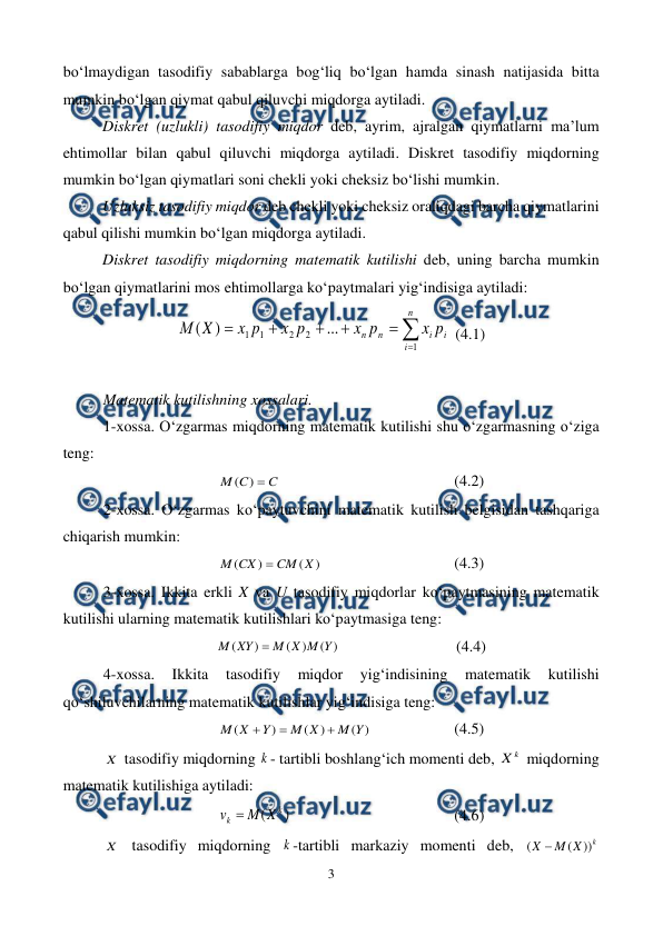  
3 
 
bo‘lmaydigan tasodifiy sabablarga bog‘liq bo‘lgan hamda sinash natijasida bitta 
mumkin bo‘lgan qiymat qabul qiluvchi miqdorga aytiladi. 
Diskret (uzlukli) tasodifiy miqdor deb, ayrim, ajralgan qiymatlarni ma’lum 
ehtimollar bilan qabul qiluvchi miqdorga aytiladi. Diskret tasodifiy miqdorning 
mumkin bo‘lgan qiymatlari soni chekli yoki cheksiz bo‘lishi mumkin. 
Uzluksiz tasodifiy miqdor deb chekli yoki cheksiz oraliqdagi barcha qiymatlarini 
qabul qilishi mumkin bo‘lgan miqdorga aytiladi. 
Diskret tasodifiy miqdorning matematik kutilishi deb, uning barcha mumkin 
bo‘lgan qiymatlarini mos ehtimollarga ko‘paytmalari yig‘indisiga aytiladi: 







n
i
i
i
n
n
p
x
p
x
p
x
p
x
X
М
1
2
2
1
1
...
)
(
 (4.1) 
 
Matematik kutilishning xossalari. 
1-xossa. O‘zgarmas miqdorning matematik kutilishi shu o‘zgarmasning o‘ziga 
teng: 
C
C
M

)
(
  
 
 
 
(4.2) 
2-xossa. O‘zgarmas ko‘paytuvchini matematik kutilish belgisidan tashqariga 
chiqarish mumkin: 
)
(
)
(
X
CM
CX
M

  
 
 
(4.3) 
3-xossa. Ikkita erkli X va U tasodifiy miqdorlar ko‘paytmasining matematik 
kutilishi ularning matematik kutilishlari ko‘paytmasiga teng: 
)
(
)
(
)
(
Y
M
X
M
XY
M

 
 
 
 (4.4) 
4-xossa. 
Ikkita 
tasodifiy 
miqdor 
yig‘indisining 
matematik 
kutilishi 
qo‘shiluvchilarning matematik kutilishlar yig‘indisiga teng: 
)
(
)
(
)
(
Y
M
X
M
Y
X
M



  
 
(4.5) 
X  tasodifiy miqdorning k - tartibli boshlang‘ich momenti deb, 
k
X  miqdorning 
matematik kutilishiga aytiladi: 
)
(
k
k
X
M
v 
  
 
 
 
(4.6) 
X  tasodifiy miqdorning k -tartibli markaziy momenti deb, 
k
X
M
X
))
(
(

 

