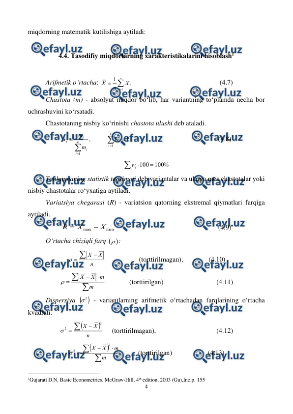  
4 
 
miqdorning matematik kutilishiga aytiladi: 
 
4.4. Tasodifiy miqdorlarning xarakteristikalarini hisoblash1 
 
Arifmetik o‘rtacha: 



n
i
i
X
n
X
1
1
 
 
 
 
 
(4.7) 
Chastota (m) - absolyut miqdor bo‘lib, har variantning to‘plamda necha bor 
uchrashuvini ko‘rsatadi. 
Chastotaning nisbiy ko‘rinishi chastota ulushi deb ataladi.  
1
,
1
1






n
i
i
n
i
i
i
i
w
m
m
w
  
 
 
 
 
(4.8) 



%
100
100
i
w
 
Tanlanmaning statistik taqsimoti deb variantalar va ularga mos chastotalar yoki 
nisbiy chastotalar ro‘yxatiga aytiladi. 
Variatsiya chegarasi (R) - variatsion qatorning ekstremal qiymatlari farqiga 
aytiladi. 
min
max
X
X
R


 
 
 
 
 
 
(4.9) 
O‘rtacha chiziqli farq 
: 
n
X
X




 
 
 (torttirilmagan),  
 (4.10) 





m
m
X
X

  
(torttirilgan)  
 
 
(4.11) 
Dispersiya 

2

 - variantlarning arifmetik o‘rtachadan farqlarining o‘rtacha 
kvadrati. 


n
X
X



2
2

 
(torttirilmagan), 
 
 
 
(4.12) 







m
m
X
X
2
2

 
 
(torttirilgan)  
 
(4.13) 
                                                     
 
1Gujarati D.N. Basic Econometrics. McGraw-Hill, 4th edition, 2003 (Gu),Inc.p. 155 
