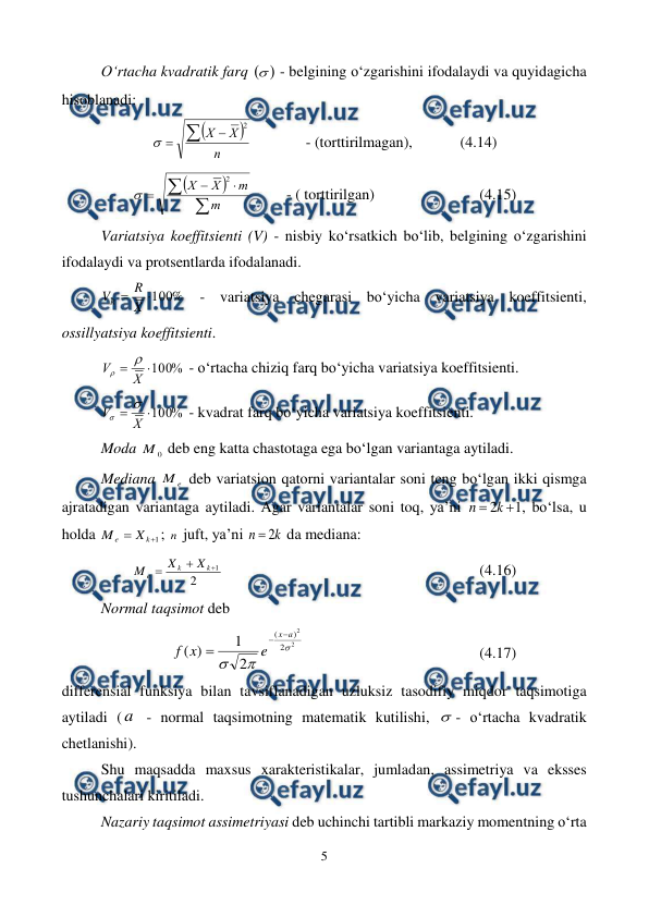  
5 
 
O‘rtacha kvadratik farq 
 - belgining o‘zgarishini ifodalaydi va quyidagicha 
hisoblanadi: 


n
X
X



2

  
- (torttirilmagan),  
(4.14) 







m
m
X
X
2

 
- ( torttirilgan)  
 
 
(4.15) 
Variatsiya koeffitsienti (V) - nisbiy ko‘rsatkich bo‘lib, belgining o‘zgarishini 
ifodalaydi va protsentlarda ifodalanadi. 
%
100

X
R
VR
 - variatsiya chegarasi bo‘yicha variatsiya koeffitsienti, 
ossillyatsiya koeffitsienti. 
%
100


X
V


 - o‘rtacha chiziq farq bo‘yicha variatsiya koeffitsienti. 
%
100


X
V


 - kvadrat farq bo‘yicha variatsiya koeffitsienti. 
Moda 
0
M  deb eng katta chastotaga ega bo‘lgan variantaga aytiladi.  
Mediana 
e
M  deb variatsion qatorni variantalar soni teng bo‘lgan ikki qismga 
ajratadigan variantaga aytiladi. Agar variantalar soni toq, ya’ni 
1
2 
k
n
, bo‘lsa, u 
holda 
1


k
e
X
M
; n  juft, ya’ni 
k
n
2

 da mediana: 
2
1



k
k
e
X
X
M
 
 
 
 
 
 
 
(4.16) 
Normal taqsimot deb 
2
2
2
)
(
2
1
)
(



a
x
e
x
f



 
 
 
 
 
(4.17) 
differensial funksiya bilan tavsiflanadigan uzluksiz tasodifiy miqdor taqsimotiga 
aytiladi ( a  - normal taqsimotning matematik kutilishi, - o‘rtacha kvadratik 
chetlanishi). 
Shu maqsadda maxsus xarakteristikalar, jumladan, assimetriya va eksses 
tushunchalari kiritiladi. 
Nazariy taqsimot assimetriyasi deb uchinchi tartibli markaziy momentning o‘rta 
