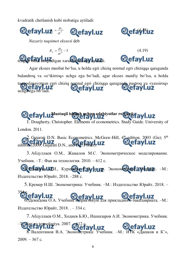  
6 
 
kvadratik chetlanish kubi nisbatiga aytiladi: 
3
3



s
A
 
 
 
 
 
 
 
(4.18) 
Nazariy taqsimot ekssesi deb 
3
4
4 


k
E
  
 
 
 
 
 
(4.19) 
tenglik bilan aniqladigan xarakteristikaga aytiladi. 
Agar eksses musbat bo‘lsa, u holda egri chiziq normal egri chiziqqa qaraganda 
balandroq va «o‘tkirroq» uchga ega bo‘ladi, agar eksses manfiy bo‘lsa, u holda 
taqqoslanayotgan egri chiziq normal egri chiziqqa qaraganda pastroq va «yassiroq» 
uchga ega bo‘ladi. 
 
 
Mustaqil ishlash uchun adabiyotlar ro‘yxati: 
1. Dougherty, Christopher. Elements of econometrics. Study Guide. University of 
London. 2011. 
2. Gujarati D.N. Basic Econometrics. McGraw-Hill, 4th edition, 2003 (Gu); 5th 
edition (2009, Gujarati D.N., and D.C.Porter). 
3. Абдуллаев О.М., Жамалов М.С. Эконометрическое моделирование. 
Учебник. –Т.: Фан ва технология. 2010. – 612 с. 
4. 
Елисеева И.И., Куришева С.В. и др. Эконометрика: Учебник. –М.: 
Издательство Юрайт, 2018. –288 с. 
5. 
Кремер Н.Ш. Эконометрика: Учебник. –М.: Издательство Юрайт, 2018. – 
354 с. 
6. 
Демидова О.А. Учебник и практикум для прикладного бакалавриата. –М.: 
Издательство Юрайт, 2018. . – 334 с. 
7. Абдуллаев О.М., Ходиев Б.Ю., Ишназаров А.И. Эконометрика. Учебник. 
–Т.: Fan va texnologiya. 2007. – 612 с. 
8. Валентинов В.А. Эконометрика: Учебник. –М.: ИТК «Дашков и К˚», 
2009. – 367 с.  
