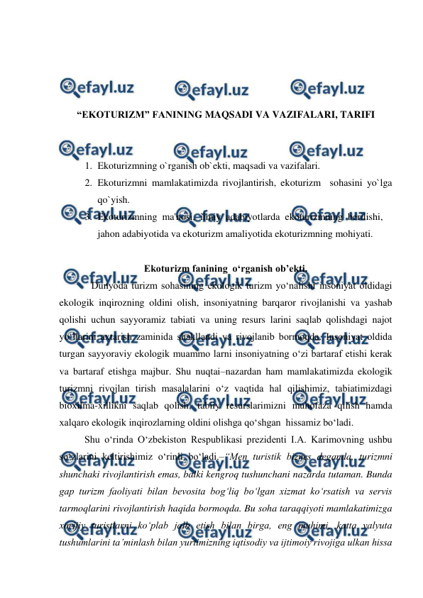  
 
 
 
 
 
“EKOTURIZM” FANINING MAQSADI VA VAZIFALARI, TARIFI 
 
 
1. Ekoturizmning o`rganish ob`ekti, maqsadi va vazifalari. 
2. Ekoturizmni mamlakatimizda rivojlantirish, ekoturizm  sohasini yo`lga 
qo`yish. 
3. Ekoturizmning  ma'nosi,  ilmiy  adabiyotlarda  ekoturizmning  berilishi,  
jahon adabiyotida va ekoturizm amaliyotida ekoturizmning mohiyati. 
 
Ekoturizm fanining  o‘rganish ob’ekti. 
 
Dunyoda turizm sohasining ekologik turizm yo‘nalishi insoniyat oldidagi 
ekologik inqirozning oldini olish, insoniyatning barqaror rivojlanishi va yashab 
qolishi uchun sayyoramiz tabiati va uning resurs larini saqlab qolishdagi najot 
yo‘llarini axtarish zaminida shakllandi va rivojlanib bormoqda. Insoniyat oldida 
turgan sayyoraviy ekologik muammo larni insoniyatning o‘zi bartaraf etishi kerak 
va bartaraf etishga majbur. Shu nuqtai–nazardan ham mamlakatimizda ekologik 
turizmni rivojlan tirish masalalarini o‘z vaqtida hal qilishimiz, tabiatimizdagi 
bioxilma-xillikni saqlab qolish, tabiiy resurslarimizni muhofaza qilish hamda 
xalqaro ekologik inqirozlarning oldini olishga qo‘shgan  hissamiz bo‘ladi. 
Shu o‘rinda O‘zbekiston Respublikasi prezidenti I.A. Karimovning ushbu 
so‘zlarini keltirishimiz o‘rinli bo‘ladi.–“Men turistik biznes deganda, turizmni 
shunchaki rivojlantirish emas, balki kengroq tushunchani nazarda tutaman. Bunda 
gap turizm faoliyati bilan bevosita bog‘liq bo‘lgan xizmat ko‘rsatish va servis 
tarmoqlarini rivojlantirish haqida bormoqda. Bu soha taraqqiyoti mamlakatimizga 
xorijiy turistlarni ko‘plab jalb etish bilan birga, eng muhimi, katta valyuta 
tushumlarini ta’minlash bilan yurtimizning iqtisodiy va ijtimoiy rivojiga ulkan hissa 
