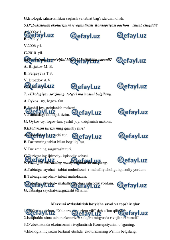  
 
G.Biologik xilma-xillikni saqlash va tabiat bag‘rida dam olish. 
5.O‘zbekistonda ekoturizmni rivojlantirish  Konsepsiyasi qachon    ishlab chiqildi? 
A.2009 yil. 
B.2002 yil. 
V.2006 yil. 
G.2010  yil. 
6.Ekoturizmning ta’rifini birinchi bo‘lib kim yaratdi? 
A. Birjakov M. B. 
B. Sergeyeva T.S. 
V. Drozdov A.V. 
G. Laskureyn S. 
7. «Ekologiya» so‘zining  to‘g‘ri ma’nosini belgilang. 
A.Oykos –uy, logos- fan. 
B.Yashil joy, oziqlanish makoni. 
V.Tabiatdagi ekologik tizim. 
G. Oykos-uy, logos-fan, yashil joy, oziqlanish makoni. 
8.Ekoturizm turizmning qanday turi? 
A.Tabiatni o‘rganuvchi tur. 
B.Turizmning tabiat bilan bog‘liq  tur. 
V.Turizmning sarguzasht turi. 
G.Turizmning ijtimoiy- iqtisodiy sohasi. 
9. Ekologik turizmning asosiy talablarini aniqlang. 
A.Tabiatga sayohat +tabiat muhofazasi + mahalliy aholiga iqtisodiy yordam. 
B.Tabiatga sayohat+ tabiat muhofazasi. 
V.Tabiatga sayohat+ mahalliy aholiga iqtisodiy yordam. 
G.Tabiatga sayohat+sarguzasht turizmi. 
 
Mavzuni o‘zlashtirish bo‘yicha savol va topshiriqlar. 
1.2002 nima uchun  “Xalqaro ekoturizm yili” deb e’lon qilindi?; 
2.Istiqbolda nima uchun ekoturizm xalqaro miqyosda rivojlanib boradi? 
3.O‘zbekistonda ekoturizmni rivojlantirish Konsepsiyasini o‘rganing. 
4.Ekologik inqirozni bartaraf etishda  ekoturizmning o‘rnini belgilang. 
