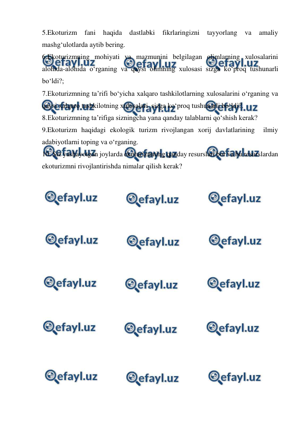  
 
5.Ekoturizm 
fani 
haqida 
dastlabki 
fikrlaringizni 
tayyorlang 
va 
amaliy 
mashg‘ulotlarda aytib bering. 
6.Ekoturizmning mohiyati va mazmunini belgilagan olimlarning xulosalarini 
alohida-alohida o‘rganing va qaysi olimning xulosasi sizga ko‘proq tushunarli 
bo‘ldi?; 
7.Ekoturizmning ta’rifi bo‘yicha xalqaro tashkilotlarning xulosalarini o‘rganing va 
qaysi xalqaro tashkilotning xulosalari  sizga ko‘proq tushunarli bo‘ldi?. 
8.Ekoturizmning ta’rifiga sizningcha yana qanday talablarni qo‘shish kerak? 
9.Ekoturizm haqidagi ekologik turizm rivojlangan xorij davlatlarining  ilmiy 
adabiyotlarni toping va o‘rganing. 
10. Siz yashayotgan joylarda ekoturizmning qanday resurslari bor va bu resurslardan 
ekoturizmni rivojlantirishda nimalar qilish kerak? 
 
