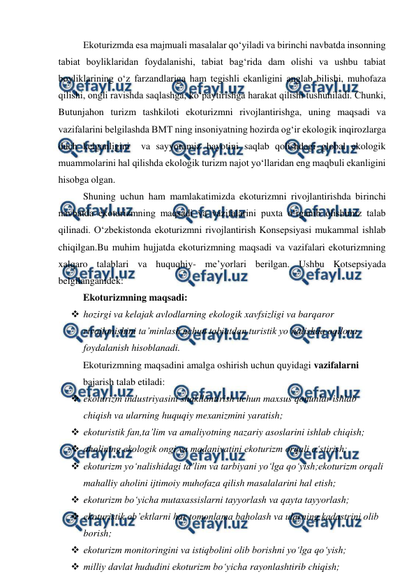  
 
 
Ekoturizmda esa majmuali masalalar qo‘yiladi va birinchi navbatda insonning 
tabiat boyliklaridan foydalanishi, tabiat bag‘rida dam olishi va ushbu tabiat 
boyliklarining o‘z farzandlariga ham tegishli ekanligini anglab bilishi, muhofaza 
qilishi, ongli ravishda saqlashga, ko‘paytirishga harakat qilishi tushuniladi. Chunki, 
Butunjahon turizm tashkiloti ekoturizmni rivojlantirishga, uning maqsadi va 
vazifalarini belgilashda BMT ning insoniyatning hozirda og‘ir ekologik inqirozlarga 
duch kelganligini  va sayyoramiz hayotini saqlab qolishdagi global ekologik 
muammolarini hal qilishda ekologik turizm najot yo‘llaridan eng maqbuli ekanligini 
hisobga olgan. 
 
Shuning uchun ham mamlakatimizda ekoturizmni rivojlantirishda birinchi 
navbatda ekoturizmning maqsadi va vazifalarini puxta o‘rganib olishimiz talab 
qilinadi. O‘zbekistonda ekoturizmni rivojlantirish Konsepsiyasi mukammal ishlab 
chiqilgan.Bu muhim hujjatda ekoturizmning maqsadi va vazifalari ekoturizmning 
xalqaro talablari va huquqhiy- me’yorlari berilgan. Ushbu Kotsepsiyada 
belgilanganidek: 
Ekoturizmning maqsadi: 
 hozirgi va kelajak avlodlarning ekologik xavfsizligi va barqaror 
rivojlanishini ta’minlash uchun tabiatdan turistik yo‘nalishda oqilona 
foydalanish hisoblanadi. 
Ekoturizmning maqsadini amalga oshirish uchun quyidagi vazifalarni 
bajarish talab etiladi: 
 ekoturizm industriyasini shakllantirish uchun maxsus qonunlar ishlab 
chiqish va ularning huquqiy mexanizmini yaratish; 
 ekoturistik fan,ta’lim va amaliyotning nazariy asoslarini ishlab chiqish; 
 aholining ekologik ongi va madaniyatini ekoturizm orqali o‘stirish; 
 ekoturizm yo‘nalishidagi ta’lim va tarbiyani yo‘lga qo‘yish;ekoturizm orqali 
mahalliy aholini ijtimoiy muhofaza qilish masalalarini hal etish; 
 ekoturizm bo‘yicha mutaxassislarni tayyorlash va qayta tayyorlash; 
 ekoturistik ob’ektlarni har tomonlama baholash va ularning kadastrini olib 
borish; 
 ekoturizm monitoringini va istiqbolini olib borishni yo‘lga qo‘yish; 
 milliy davlat hududini ekoturizm bo‘yicha rayonlashtirib chiqish; 
