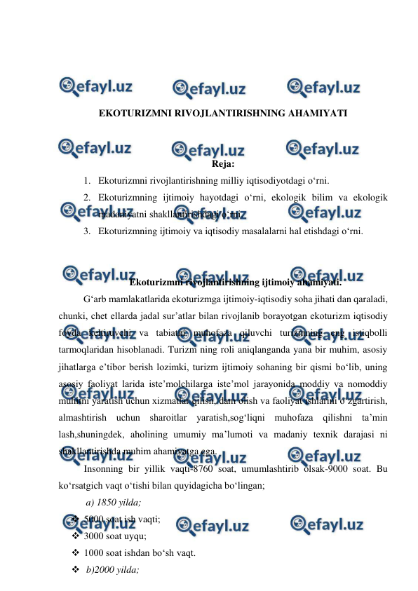  
 
 
 
 
 
EKOTURIZMNI RIVOJLANTIRISHNING AHAMIYATI 
 
 
Reja: 
1. Ekoturizmni rivojlantirishning milliy iqtisodiyotdagi o‘rni.  
2. Ekoturizmning ijtimoiy hayotdagi o‘rni, ekologik bilim va ekologik 
madaniyatni shakllantirishdagi o‘rni. 
3. Ekoturizmning ijtimoiy va iqtisodiy masalalarni hal etishdagi o‘rni. 
 
 
Ekoturizmni rivojlantirishning ijtimoiy ahamiyati. 
G‘arb mamlakatlarida ekoturizmga ijtimoiy-iqtisodiy soha jihati dan qaraladi, 
chunki, chet ellarda jadal sur’atlar bilan rivojlanib borayotgan ekoturizm iqtisodiy 
foyda keltiruvchi va tabiatni muhofaza qiluvchi turizmning eng istiqbolli 
tarmoqlaridan hisoblanadi. Turizm ning roli aniqlanganda yana bir muhim, asosiy 
jihatlarga e’tibor berish lozimki, turizm ijtimoiy sohaning bir qismi bo‘lib, uning 
asosiy faoliyat larida iste’molchilarga iste’mol jarayonida moddiy va nomoddiy 
muhitni yaratish uchun xizmatlar qilish, dam olish va faoliyat ishlarini o‘zgartirish, 
almashtirish uchun sharoitlar yaratish,sog‘liqni muhofaza qilishni ta’min 
lash,shuningdek, aholining umumiy ma’lumoti va madaniy texnik darajasi ni 
shakllantirishda muhim ahamiyatga ega. 
Insonning bir yillik vaqti-8760 soat, umumlashtirib olsak-9000 soat. Bu 
ko‘rsatgich vaqt o‘tishi bilan quyidagicha bo‘lingan; 
 a) 1850 yilda; 
 5000 soat ish vaqti; 
 3000 soat uyqu; 
 1000 soat ishdan bo‘sh vaqt. 
  b)2000 yilda; 
