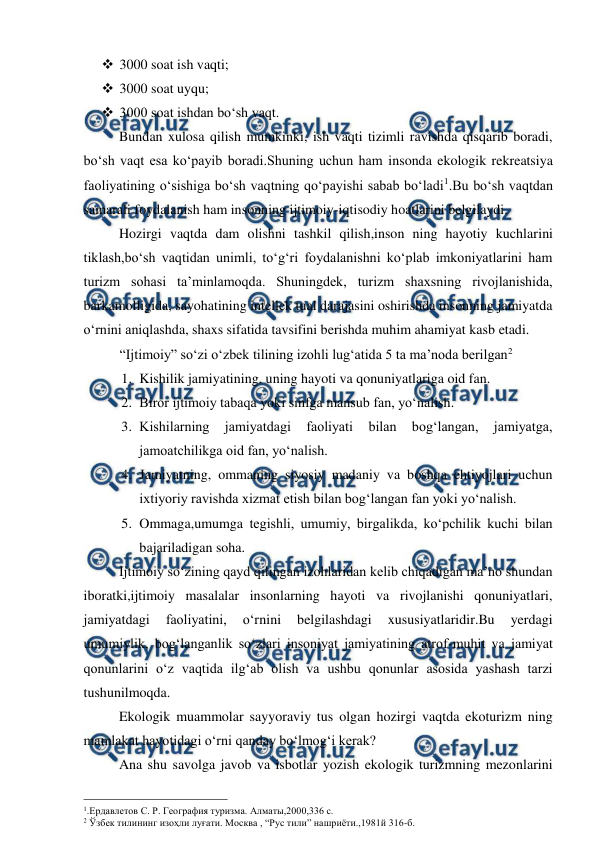  
 
 3000 soat ish vaqti; 
 3000 soat uyqu; 
 3000 soat ishdan bo‘sh vaqt. 
Bundan xulosa qilish mumkinki, ish vaqti tizimli ravishda qisqarib boradi, 
bo‘sh vaqt esa ko‘payib boradi.Shuning uchun ham insonda ekologik rekreatsiya 
faoliyatining o‘sishiga bo‘sh vaqtning qo‘payishi sabab bo‘ladi1.Bu bo‘sh vaqtdan 
samarali foydalanish ham insonning ijtimoiy-iqtisodiy hoatlarini belgilaydi. 
Hozirgi vaqtda dam olishni tashkil qilish,inson ning hayotiy kuchlarini 
tiklash,bo‘sh vaqtidan unimli, to‘g‘ri foydalanishni ko‘plab imkoniyatlarini ham 
turizm sohasi ta’minlamoqda. Shuningdek, turizm shaxsning rivojlanishida, 
barkamolligida, sayohatining intellek tual darajasini oshirishda insonning jamiyatda 
o‘rnini aniqlashda, shaxs sifatida tavsifini berishda muhim ahamiyat kasb etadi. 
“Ijtimoiy” so‘zi o‘zbek tilining izohli lug‘atida 5 ta ma’noda berilgan2  
1. Kishilik jamiyatining, uning hayoti va qonuniyatlariga oid fan. 
2. Biror ijtimoiy tabaqa yoki sinfga mansub fan, yo‘nalish. 
3. Kishilarning 
jamiyatdagi 
faoliyati 
bilan 
bog‘langan, 
jamiyatga, 
jamoatchilikga oid fan, yo‘nalish. 
4. Jamiyatning, ommaning siyosiy madaniy va boshqa ehtiyojlari uchun 
ixtiyoriy ravishda xizmat etish bilan bog‘langan fan yoki yo‘nalish. 
5. Ommaga,umumga tegishli, umumiy, birgalikda, ko‘pchilik kuchi bilan 
bajariladigan soha. 
Ijtimoiy so‘zining qayd qilingan izohlaridan kelib chiqadigan ma’no shundan 
iboratki,ijtimoiy masalalar insonlarning hayoti va rivojlanishi qonuniyatlari, 
jamiyatdagi 
faoliyatini, 
o‘rnini 
belgilashdagi 
xususiyatlaridir.Bu 
yerdagi 
umumiylik, bog‘langanlik so‘zlari insoniyat jamiyatining atrof-muhit va jamiyat 
qonunlarini o‘z vaqtida ilg‘ab olish va ushbu qonunlar asosida yashash tarzi 
tushunilmoqda. 
Ekologik muammolar sayyoraviy tus olgan hozirgi vaqtda ekoturizm ning 
mamlakat hayotidagi o‘rni qanday bo‘lmog‘i kerak? 
Ana shu savolga javob va isbotlar yozish ekologik turizmning mezonlarini 
                                                 
1.Ердавлетов С. Р. География туризма. Алматы,2000,336 с.  
2 Ўзбек тилининг изоҳли луғати. Москва , “Рус тили” нашриёти.,1981й 316-б. 
