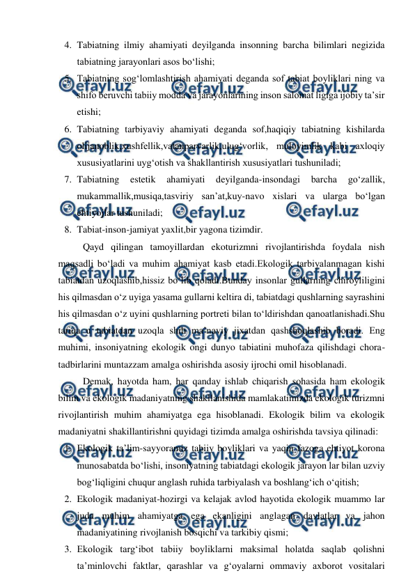  
 
4. Tabiatning ilmiy ahamiyati deyilganda insonning barcha bilimlari negizida 
tabiatning jarayonlari asos bo‘lishi; 
5. Tabiatning sog‘lomlashtirish ahamiyati deganda sof tabiat boyliklari ning va 
shifo beruvchi tabiiy modda va jarayonlarining inson salomat ligiga ijobiy ta’sir 
etishi; 
6. Tabiatning tarbiyaviy ahamiyati deganda sof,haqiqiy tabiatning kishilarda 
olijanoblik,xushfellik,vatanparvarlik,ulug‘vorlik, muloyimlik kabi axloqiy 
xususiyatlarini uyg‘otish va shakllantirish xususiyatlari tushuniladi; 
7. Tabiatning 
estetik 
ahamiyati 
deyilganda-insondagi 
barcha 
go‘zallik, 
mukammallik,musiqa,tasviriy san’at,kuy-navo xislari va ularga bo‘lgan 
ehtiyojlar tushuniladi; 
8. Tabiat-inson-jamiyat yaxlit,bir yagona tizimdir. 
Qayd qilingan tamoyillardan ekoturizmni rivojlantirishda foydala nish 
maqsadli bo‘ladi va muhim ahamiyat kasb etadi.Ekologik tarbiyalanmagan kishi 
tabiatdan uzoqlashib,hissiz bo‘lib qoladi.Bunday insonlar gullarning chiroyliligini 
his qilmasdan o‘z uyiga yasama gullarni keltira di, tabiatdagi qushlarning sayrashini 
his qilmasdan o‘z uyini qushlarning portreti bilan to‘ldirishdan qanoatlanishadi.Shu 
tariqa u tabiatdan uzoqla shib ma’naviy jixatdan qashshoqlashib boradi. Eng 
muhimi, insoniyatning ekologik ongi dunyo tabiatini muhofaza qilishdagi chora-
tadbirlarini muntazzam amalga oshirishda asosiy ijrochi omil hisoblanadi. 
Demak, hayotda ham, har qanday ishlab chiqarish sohasida ham ekologik 
bilim va ekologik madaniyatning shakllanishida mamlakatimizda ekologik turizmni 
rivojlantirish muhim ahamiyatga ega hisoblanadi. Ekologik bilim va ekologik 
madaniyatni shakillantirishni quyidagi tizimda amalga oshirishda tavsiya qilinadi: 
1. Ekologik ta’lim-sayyoramiz tabiiy boyliklari va yaqin fazoga ehtiyot korona 
munosabatda bo‘lishi, insoniyatning tabiatdagi ekologik jarayon lar bilan uzviy 
bog‘liqligini chuqur anglash ruhida tarbiyalash va boshlang‘ich o‘qitish; 
2. Ekologik madaniyat-hozirgi va kelajak avlod hayotida ekologik muammo lar 
juda muhim ahamiyatga ega ekanligini anglagan davlatlar va jahon 
madaniyatining rivojlanish bosqichi va tarkibiy qismi; 
3. Ekologik targ‘ibot tabiiy boyliklarni maksimal holatda saqlab qolishni 
ta’minlovchi faktlar, qarashlar va g‘oyalarni ommaviy axborot vositalari 
