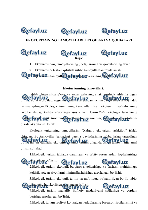  
 
 
 
 
 
EKOTURIZMNING TAMOYILLARI, BELGILARI VA QOIDALARI 
 
 
Reja: 
1. Ekoturizmning tamoyillarining , belgilarining va qoidalarining tavsifi.  
2. Ekoturizmni tashkil qilishda ushbu tamoyillardan foydalanish. 
3. Ekoturizm tamoyillari va davlat boshqaruvining bog‘liqligi. 
 
Ekoturizmning tamoyillari. 
Ishlab chiqarishda g‘oya va nazariyalarning shakllanishida ishlatila digan 
prinsip so‘zi asos,talab, negiz ma’nolarini anglatgani uchun davlat tilida tamoyil deb 
tarjima qilingan.Ekologik turizmning tamoyillari ham ekoturizm yo‘nalishining 
rivojlanishidagi tartib-me’yorlarga asosla nishi lozim.Ya’ni ekologik turizmning 
tamoyillari ekologik turizmning mohiyatini, mazmunini, maqsadi va vazifalarini 
o‘zida aks ettirishi kerak. 
Ekologik turizmning tamoyillarini “Xalqaro ekoturizm tashkiloti” ishlab 
chiqgan. Bu tamoyillar jahondagi barcha davlatlarining rahbarlariga tarqatilgan 
bo‘lib har bir davlatlar ekologik turizmni tashkil qilganda ushbu tamoyillarga amal 
qilishi so‘raladi; 
1.Ekologik turizm tabiatga qaratilgan va tabiiy resurslardan foydalanishga 
asoslangan bo‘lishi; 
2.Ekologik turizm ekologik barqaror rivojlanishga va yashash muhitimizga 
keltirilayotgan ziyonlarni minimallashtirishga asoslangan bo‘lishi; 
3.Ekologik turizm ekologik ta’lim va ma’rifatga yo‘naltirilgan bo‘lib tabiat 
bilan teng hamkorlikga asoslangan bo‘lishi; 
4.Ekologik turizm mahalliy ijtimoiy madaniyatni saqlashga va yordam 
berishga asoslangan bo‘lishi; 
5.Ekologik turizm faoliyat ko‘rsatgan hududlarning barqaror rivojlanishini va 
