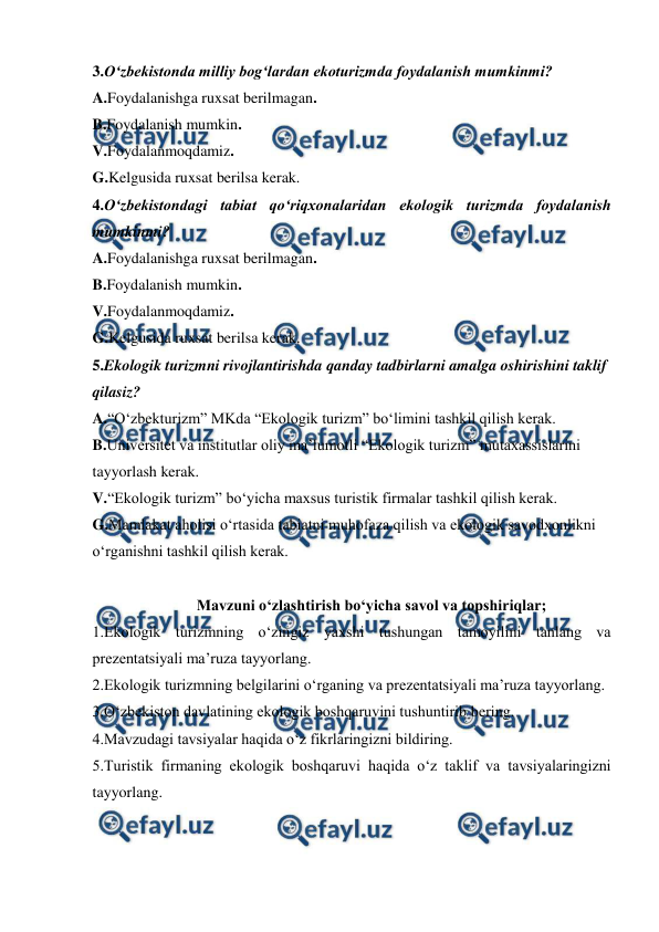  
 
3.O‘zbekistonda milliy bog‘lardan ekoturizmda foydalanish mumkinmi? 
A.Foydalanishga ruxsat berilmagan. 
B.Foydalanish mumkin. 
V.Foydalanmoqdamiz. 
G.Kelgusida ruxsat berilsa kerak. 
4.O‘zbekistondagi tabiat qo‘riqxonalaridan ekologik turizmda foydalanish 
mumkinmi? 
A.Foydalanishga ruxsat berilmagan. 
B.Foydalanish mumkin. 
V.Foydalanmoqdamiz. 
G.Kelgusida ruxsat berilsa kerak. 
5.Ekologik turizmni rivojlantirishda qanday tadbirlarni amalga oshirishini taklif 
qilasiz?  
A.“O‘zbekturizm” MKda “Ekologik turizm” bo‘limini tashkil qilish kerak. 
B.Universitet va institutlar oliy ma’lumotli “Ekologik turizm” mutaxassislarini 
tayyorlash kerak. 
V.“Ekologik turizm” bo‘yicha maxsus turistik firmalar tashkil qilish kerak. 
G.Mamlakat aholisi o‘rtasida tabiatni muhofaza qilish va ekologik savodxonlikni 
o‘rganishni tashkil qilish kerak. 
 
Mavzuni o‘zlashtirish bo‘yicha savol va topshiriqlar; 
1.Ekologik turizmning o‘zingiz yaxshi tushungan tamoyilini tanlang va 
prezentatsiyali ma’ruza tayyorlang. 
2.Ekologik turizmning belgilarini o‘rganing va prezentatsiyali ma’ruza tayyorlang. 
3.O‘zbekiston davlatining ekologik boshqaruvini tushuntirib bering. 
4.Mavzudagi tavsiyalar haqida o‘z fikrlaringizni bildiring. 
5.Turistik firmaning ekologik boshqaruvi haqida o‘z taklif va tavsiyalaringizni 
tayyorlang. 
 
