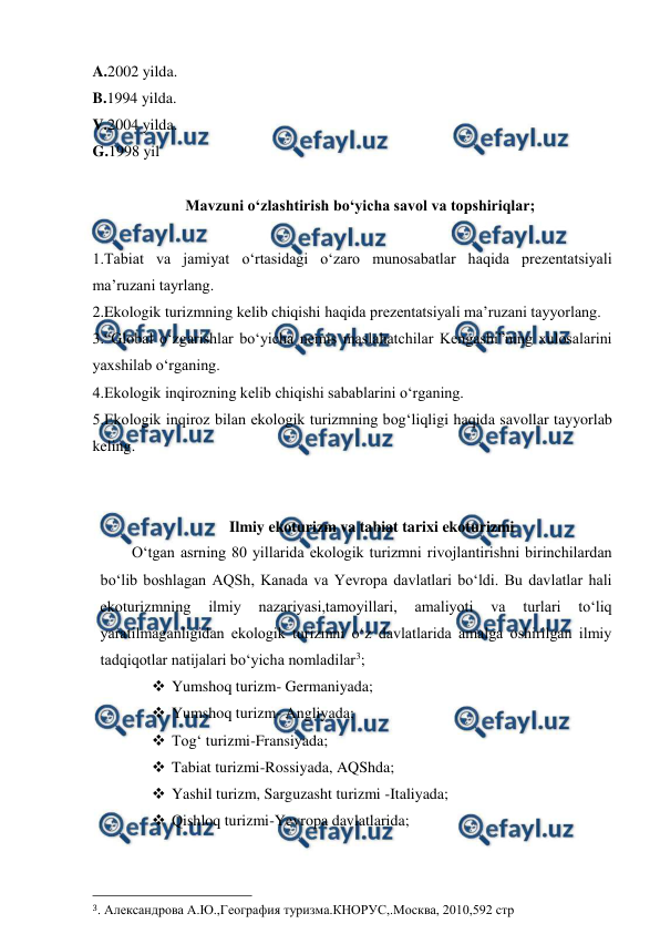  
 
A.2002 yilda. 
B.1994 yilda. 
V.2004 yilda. 
G.1998 yil 
 
Mavzuni o‘zlashtirish bo‘yicha savol va topshiriqlar; 
 
1.Tabiat va jamiyat o‘rtasidagi o‘zaro munosabatlar haqida prezentatsiyali  
ma’ruzani tayrlang. 
2.Ekologik turizmning kelib chiqishi haqida prezentatsiyali ma’ruzani tayyorlang. 
3.“Global o‘zgarishlar bo‘yicha nemis maslahatchilar Kengashi”ning xulosalarini 
yaxshilab o‘rganing. 
4.Ekologik inqirozning kelib chiqishi sabablarini o‘rganing. 
5.Ekologik inqiroz bilan ekologik turizmning bog‘liqligi haqida savollar tayyorlab 
keling.  
 
 
Ilmiy ekoturizm va tabiat tarixi ekoturizmi 
O‘tgan asrning 80 yillarida ekologik turizmni rivojlantirishni birinchilardan 
bo‘lib boshlagan AQSh, Kanada va Yevropa davlatlari bo‘ldi. Bu davlatlar hali 
ekoturizmning 
ilmiy 
nazariyasi,tamoyillari, 
amaliyoti 
va 
turlari 
to‘liq 
yaratilmaganligidan ekologik turizmni o‘z davlatlarida amalga oshirilgan ilmiy 
tadqiqotlar natijalari bo‘yicha nomladilar3; 
 Yumshoq turizm- Germaniyada; 
 Yumshoq turizm- Angliyada; 
 Tog‘ turizmi-Fransiyada; 
 Tabiat turizmi-Rossiyada, AQShda; 
 Yashil turizm, Sarguzasht turizmi -Italiyada; 
 Qishloq turizmi-Yevropa davlatlarida; 
                                                 
3. Александрова А.Ю.,География туризма.КНОРУС,.Москва, 2010,592 стр 
