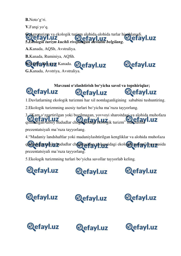  
 
B.Noto‘g‘ri. 
V.Farqi yo‘q. 
G.Agroturizm va ekologik turizm alohida-alohida turlar hisoblanadi. 
5.Ekologik turizm kuchli rivojlangan davlatni belgilang. 
A.Kanada, AQSh, Avstraliya. 
B.Kanada, Ruminiya, AQSh. 
V.AQSh, Rossiya, Kanada. 
G.Kanada, Avstriya, Avstraliya. 
 
Mavzuni o‘zlashtirish bo‘yicha savol va topshiriqlar; 
 
1.Davlatlarning ekologik turizmni har xil nomlaganligining  sababini tushuntiring.  
2.Ekologik turizmning asosiy turlari bo‘yicha ma’ruza tayyorlang. 
3. “Kam o‘zgartirilgan yoki buzilmagan, yovvoyi sharoitdagi va alohida muhofaza 
qilinadigan tabiiy hududlar chegarasidagi ekologik turizm” mavzusida 
prezentatsiyali ma’ruza tayyorlang. 
4.“Madaniy landshaftlar yoki madaniylashtirilgan kengliklar va alohida muhofaza 
qilinadigan tabiiy hududlar chegarasidan tashqaridagi ekologik turizm” mavzusida 
prezentatsiyali ma’ruza tayyorlang. 
5.Ekologik turizmning turlari bo‘yicha savollar tayyorlab keling. 
 
