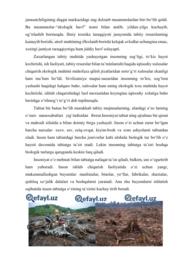  
 
jamoatchiligining diqqat markazidagi eng dolzarb muammolardan biri bo‘lib qoldi. 
Bu muammolar-“ekologik havf” nomi bilan atalib, yildan-yilga kuchayib, 
og‘irlashib bormoqda. Ilmiy texnika taraqqiyoti jarayonida tabiiy resurslarning 
kamayib borishi, atrof-muhitning ifloslanib borishi kelajak avlodlar uchungina emas, 
xozirgi jamiyat taraqqiyotiga ham jiddiy havf solayapti. 
Zaxarlangan tabiiy muhitda yashayotgan insonning sog‘ligi, to‘kis hayot 
kechirishi, ish faoliyati, tabiiy resurslar bilan ta’minlanishi haqida iqtisodiy xulosalar 
chiqarish ekologik muhitni muhofaza qilish jixatlaridan noto‘g‘ri xulosalar ekanligi 
ham ma’lum bo‘ldi. Sivilizatsiya nuqtai-nazaridan insonning to‘kis, sog‘lom 
yashashi haqidagi halqaro baho, xulosalar ham uning ekologik toza muhitda hayot 
kechirishi, ishlab chiqarishidagi faol mexnatidan keyingina iqtisodiy xolatiga baho 
berishga o‘tilmog‘i to‘g‘ri deb topilmoqda. 
Tabiat bir butun bo‘lib murakkab tabiiy majmualarning, ulardagi a’zo larning 
o‘zaro   munosabatlari   yig‘indisidan   iborat.Insoniyat tabiat ning ajralmas bir qismi 
va mahsuli sifatida u bilan doimiy birga yashaydi. Inson o‘zi uchun zarur bo‘lgan 
barcha narsalar- xavo, suv, oziq-ovqat, kiyim-bosh va xom ashyolarni tabiatdan 
oladi. Inson ham tabiatdagi barcha jonivorlar kabi alohida biologik tur bo‘lib o‘z 
hayoti davomida tabiatga ta’sir etadi. Lekin insonning tabiatga ta’siri boshqa 
biologik turlarga qaraganda keskin farq qiladi.  
Insoniyat o‘z mehnati bilan tabiatga nafaqat ta’sir qiladi, balkim, uni o‘zgartirib 
ham 
yuboradi. 
Inson 
ishlab 
chiqarish 
faoliyatida 
o‘zi 
uchun 
yangi, 
mukammallashgan buyumlar: mashinalar, binolar, yo‘llar, fabrikalar, shaxtalar, 
qishloq xo‘jalik dalalari va boshqalarni yaratadi. Ana shu buyumlarni ishlatish 
oqibatida inson tabiatga o‘zining ta’sirini kuchay tirib boradi. 
 
   
 
