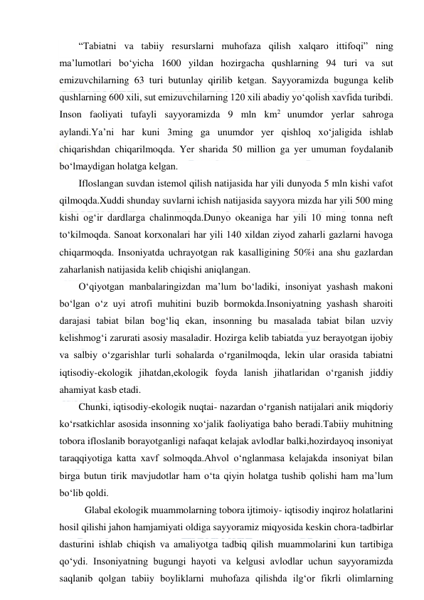  
 
“Tabiatni va tabiiy resurslarni muhofaza qilish xalqaro ittifoqi” ning 
ma’lumotlari bo‘yicha 1600 yildan hozirgacha qushlarning 94 turi va sut 
emizuvchilarning 63 turi butunlay qirilib ketgan. Sayyoramizda bugunga kelib 
qushlarning 600 xili, sut emizuvchilarning 120 xili abadiy yo‘qolish xavfida turibdi. 
Inson faoliyati tufayli sayyoramizda 9 mln km2 unumdor yerlar sahroga 
aylandi.Ya’ni har kuni 3ming ga unumdor yer qishloq xo‘jaligida ishlab 
chiqarishdan chiqarilmoqda. Yer sharida 50 million ga yer umuman foydalanib 
bo‘lmaydigan holatga kelgan. 
Ifloslangan suvdan istemol qilish natijasida har yili dunyoda 5 mln kishi vafot 
qilmoqda.Xuddi shunday suvlarni ichish natijasida sayyora mizda har yili 500 ming 
kishi og‘ir dardlarga chalinmoqda.Dunyo okeaniga har yili 10 ming tonna neft 
to‘kilmoqda. Sanoat korxonalari har yili 140 xildan ziyod zaharli gazlarni havoga 
chiqarmoqda. Insoniyatda uchrayotgan rak kasalligining 50%i ana shu gazlardan 
zaharlanish natijasida kelib chiqishi aniqlangan. 
O‘qiyotgan manbalaringizdan ma’lum bo‘ladiki, insoniyat yashash makoni 
bo‘lgan o‘z uyi atrofi muhitini buzib bormokda.Insoniyatning yashash sharoiti 
darajasi tabiat bilan bog‘liq ekan, insonning bu masalada tabiat bilan uzviy 
kelishmog‘i zarurati asosiy masaladir. Hozirga kelib tabiatda yuz berayotgan ijobiy 
va salbiy o‘zgarishlar turli sohalarda o‘rganilmoqda, lekin ular orasida tabiatni 
iqtisodiy-ekologik jihatdan,ekologik foyda lanish jihatlaridan o‘rganish jiddiy 
ahamiyat kasb etadi.  
Chunki, iqtisodiy-ekologik nuqtai- nazardan o‘rganish natijalari anik miqdoriy 
ko‘rsatkichlar asosida insonning xo‘jalik faoliyatiga baho beradi.Tabiiy muhitning 
tobora ifloslanib borayotganligi nafaqat kelajak avlodlar balki,hozirdayoq insoniyat 
taraqqiyotiga katta xavf solmoqda.Ahvol o‘nglanmasa kelajakda insoniyat bilan 
birga butun tirik mavjudotlar ham o‘ta qiyin holatga tushib qolishi ham ma’lum 
bo‘lib qoldi. 
Glabal ekologik muammolarning tobora ijtimoiy- iqtisodiy inqiroz holatlarini 
hosil qilishi jahon hamjamiyati oldiga sayyoramiz miqyosida keskin chora-tadbirlar 
dasturini ishlab chiqish va amaliyotga tadbiq qilish muammolarini kun tartibiga 
qo‘ydi. Insoniyatning bugungi hayoti va kelgusi avlodlar uchun sayyoramizda 
saqlanib qolgan tabiiy boyliklarni muhofaza qilishda ilg‘or fikrli olimlarning 
