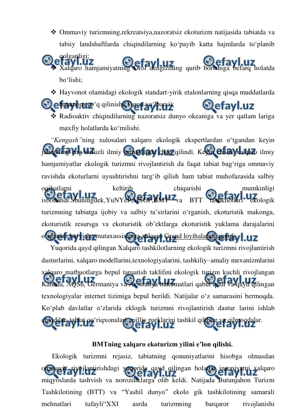  
 
 Ommaviy turizmning,rekreatsiya,nazoratsiz ekoturizm natijasida tabiatda va 
tabiiy landshaftlarda chiqindilarning ko‘payib katta hajmlarda to‘planib 
qolganligi; 
 Xalqaro hamjamiyatning Orol dengizining qurib borishiga befarq holatda 
bo‘lishi; 
 Hayvonot olamidagi ekologik standart-yirik etalonlarning qisqa muddatlarda 
batamom yo‘q qilinishi(Turon yo‘lbarsi); 
 Radioaktiv chiqindilarning nazoratsiz dunyo okeaniga va yer qatlam lariga 
maxfiy holatlarda ko‘milishi. 
“Kengash”ning xulosalari xalqaro ekologik ekspertlardan o‘tgandan keyin 
jahonning eng nufuzli ilmiy jurnallarida chop qilindi. Keyin chalik xalqaro ilmiy 
hamjamiyatlar ekologik turizmni rivojlantirish da faqat tabiat bag‘riga ommaviy 
ravishda ekoturlarni uyushtirishni targ‘ib qilish ham tabiat muhofazasida salbiy 
oqibatlarni 
keltirib 
chiqarishi 
mumkinligi 
isbotlandi.Shuningdek,YuNYeP,MSOP,BMT va BTT tashkilotlari ekologik 
turizmning tabiatga ijobiy va salbiy ta’sirlarini o‘rganish, ekoturistik makonga, 
ekoturistik resursga va ekoturistik ob’ektlarga ekoturistik yuklama darajalarini 
o‘rganish bo‘yicha mutaxassislarga xalqaro Grand loyihalarini ajratdi. 
Yuqorida qayd qilingan Xalqaro tashkilotlarning ekologik turizmni rivojlantirish 
dasturlarini, xalqaro modellarini,texnologiyalarini, tashkiliy–amaliy mexanizmlarini 
xalqaro matbuotlarga bepul tarqatish taklifini ekologik turizm kuchli rivojlangan 
Kanada, AQSh, Germaniya va Avstraliya hukumatlari qabul qildi va qayd qilingan 
texnologiyalar internet tizimiga bepul berildi. Natijalar o‘z samarasini bermoqda. 
Ko‘plab davlatlar o‘zlarida eklogik turizmni rivojlantirish dastur larini ishlab 
chiqdilar, tabiat qo‘riqxonalari, milliy parklarini tashkil qildilar va qilmoqdalar. 
 
BMTning xalqaro ekoturizm yilini e’lon qilishi. 
 Ekologik turizmni rejasiz, tabiatning qonuniyatlarini hisobga olmasdan 
ommaviy rivojlantirishdagi yuqorida qayd qilingan holatlar insoniyatni xalqaro 
miqyoslarda tashvish va noroziliklarga olib keldi. Natijada Butunjahon Turizm 
Tashkilotining (BTT) va “Yashil dunyo” ekolo gik tashkilotining samarali 
mehnatlari 
tufayli“XXI 
asrda 
turizmning 
barqaror 
rivojlanishi 
