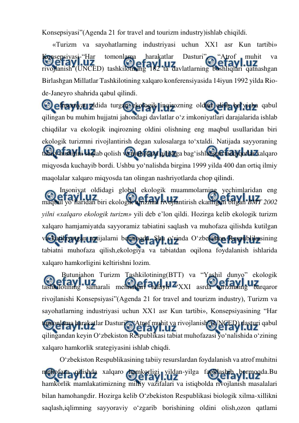  
 
Konsepsiyasi”(Agenda 21 for travel and tourizm industry)ishlab chiqildi. 
 «Turizm va sayohatlarning industriyasi uchun XX1 asr Kun tartibi» 
Konsepsiyasi-“Har 
tomonlama 
harakatlar 
Dasturi”, 
“Atrof 
muhit 
va 
rivojlanish”(UNCED) tashkilotining 182 ta davlatlarning boshliqlari qatnashgan 
Birlashgan Millatlar Tashkilotining xalqaro konferensiyasida 14iyun 1992 yilda Rio-
de-Janeyro shahrida qabul qilindi. 
Insoniyat oldida turgan ekologik inqirozning oldini olish bo‘yicha qabul 
qilingan bu muhim hujjatni jahondagi davlatlar o‘z imkoniyatlari darajalarida ishlab 
chiqdilar va ekologik inqirozning oldini olishning eng maqbul usullaridan biri 
ekologik turizmni rivojlantirish degan xulosalarga to‘xtaldi. Natijada sayyoraning 
tabiiy muhitini saqlab qolish va muhofaza qilishga bag‘ishlangan tadqiqotlar xalqaro 
miqyosda kuchayib bordi. Ushbu yo‘nalishda birgina 1999 yilda 400 dan ortiq ilmiy 
maqolalar xalqaro miqyosda tan olingan nashriyotlarda chop qilindi. 
Insoniyat oldidagi global ekologik muammolarning yechimlaridan eng 
maqbul yo‘llaridan biri ekologik turizmni rivojlantirish ekanligini bilgan BMT 2002 
yilni «xalqaro ekologik turizm» yili deb e’lon qildi. Hozirga kelib ekologik turizm 
xalqaro hamjamiyatda sayyoramiz tabiatini saqlash va muhofaza qilishda kutilgan 
va kutilayotgan natijalarni bermoqda. Shu o‘rinda O‘zbekiston Respublikasining 
tabiatni muhofaza qilish,ekologiya va tabiatdan oqilona foydalanish ishlarida 
xalqaro hamkorligini keltirishni lozim. 
 Butunjahon Turizm Tashkilotining(BTT) va “Yashil dunyo” ekologik 
tashkilotining samarali mehnatlari tufayli “XXI asrda turizmning barqaror 
rivojlanishi Konsepsiyasi”(Agenda 21 for travel and tourizm industry), Turizm va 
sayohatlarning industriyasi uchun XX1 asr Kun tartibi», Konsepsiyasining “Har 
tomonlama harakatlar Dasturi”, “Atrof muhit va rivojlanish”(UNCED) dasturi qabul 
qilingandan keyin O‘zbekiston Respublikasi tabiat muhofazasi yo‘nalishida o‘zining 
xalqaro hamkorlik srategiyasini ishlab chiqdi. 
O‘zbekiston Respublikasining tabiiy resurslardan foydalanish va atrof muhitni 
muhofaza qilishda xalqaro hamkorligi yildan-yilga faolllashib bormoqda.Bu 
hamkorlik mamlakatimizning milliy vazifalari va istiqbolda rivojlanish masalalari 
bilan hamohangdir. Hozirga kelib O‘zbekiston Respublikasi biologik xilma-xillikni 
saqlash,iqlimning sayyoraviy o‘zgarib borishining oldini olish,ozon qatlami 
