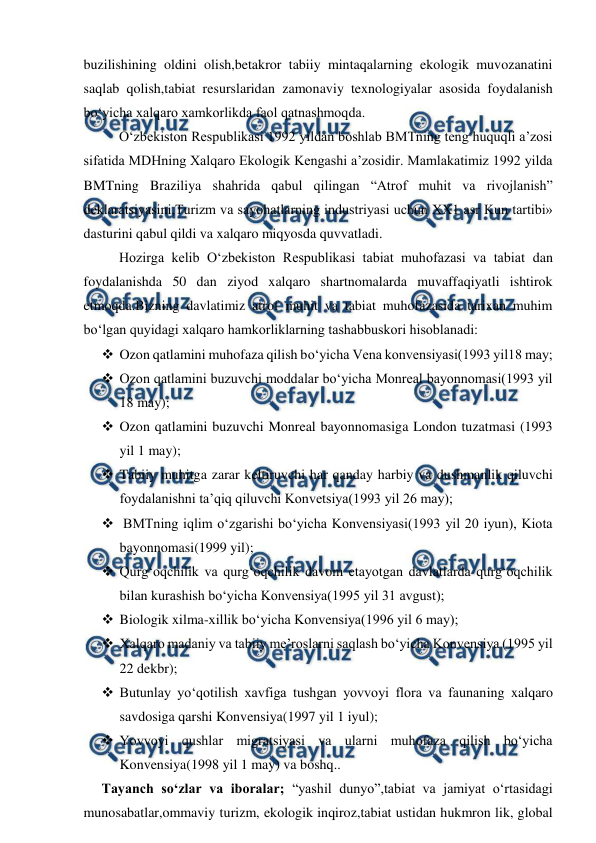  
 
buzilishining oldini olish,betakror tabiiy mintaqalarning ekologik muvozanatini 
saqlab qolish,tabiat resurslaridan zamonaviy texnologiyalar asosida foydalanish 
bo‘yicha xalqaro xamkorlikda faol qatnashmoqda. 
O‘zbekiston Respublikasi 1992 yildan boshlab BMTning teng huquqli a’zosi 
sifatida MDHning Xalqaro Ekologik Kengashi a’zosidir. Mamlakatimiz 1992 yilda 
BMTning Braziliya shahrida qabul qilingan “Atrof muhit va rivojlanish” 
deklaratsiyasini,Turizm va sayohatlarning industriyasi uchun XX1 asr Kun tartibi» 
dasturini qabul qildi va xalqaro miqyosda quvvatladi. 
Hozirga kelib O‘zbekiston Respublikasi tabiat muhofazasi va tabiat dan 
foydalanishda 50 dan ziyod xalqaro shartnomalarda muvaffaqiyatli ishtirok 
etmoqda.Bizning davlatimiz atrof muhit va tabiat muhofazasida tarixan muhim 
bo‘lgan quyidagi xalqaro hamkorliklarning tashabbuskori hisoblanadi: 
 Ozon qatlamini muhofaza qilish bo‘yicha Vena konvensiyasi(1993 yil18 may; 
 Ozon qatlamini buzuvchi moddalar bo‘yicha Monreal bayonnomasi(1993 yil 
18 may); 
 Ozon qatlamini buzuvchi Monreal bayonnomasiga London tuzatmasi (1993 
yil 1 may); 
 Tabiiy muhitga zarar keltiruvchi har qanday harbiy va dushmanlik qiluvchi 
foydalanishni ta’qiq qiluvchi Konvetsiya(1993 yil 26 may); 
  BMTning iqlim o‘zgarishi bo‘yicha Konvensiyasi(1993 yil 20 iyun), Kiota 
bayonnomasi(1999 yil); 
 Qurg‘oqchilik va qurg‘oqchilik davom etayotgan davlatlarda qurg‘oqchilik 
bilan kurashish bo‘yicha Konvensiya(1995 yil 31 avgust); 
 Biologik xilma-xillik bo‘yicha Konvensiya(1996 yil 6 may); 
 Xalqaro madaniy va tabiiy me’roslarni saqlash bo‘yicha Konvensiya (1995 yil 
22 dekbr); 
 Butunlay yo‘qotilish xavfiga tushgan yovvoyi flora va faunaning xalqaro 
savdosiga qarshi Konvensiya(1997 yil 1 iyul); 
 Yovvoyi qushlar migratsiyasi va ularni muhofaza qilish bo‘yicha 
Konvensiya(1998 yil 1 may) va boshq.. 
Tayanch so‘zlar va iboralar; “yashil dunyo”,tabiat va jamiyat o‘rtasidagi 
munosabatlar,ommaviy turizm, ekologik inqiroz,tabiat ustidan hukmron lik, global 
