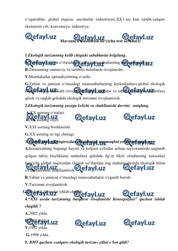  
 
o‘zgarishlar, global inqiroz, sayohatlar industriyasi,XX1-asr kun tartibi,xalqaro 
ekoturizm yili, konvensiya, industriya. 
 
Mavzuni o‘zlashtirish bo‘yicha test savollari; 
 
1.Ekologik turizmning kelib chiqishi sabablarini belgilang. 
A.Tabiat va jamiyat o‘rtasidagi o‘zaro munosabatlarning muvozanatdaligi. 
B.Turizmning ommaviy va tartibsiz holatlarda rivojlanishi. 
V.Mamlakatlar iqtisodiyotining o‘sishi. 
G.Tabiat va jamiyat o‘rtasidagi munosabatlarning keskinlashuvi,global ekologik 
inqirozlarning halokatli rivojlanishi.Tabiiy muhitni va tabiat resurslarini muhofaza 
qilish va saqlab qolishda ekologik turizmni rivojlantirish. 
2.Ekologik turizmning yuzaga kelishi va shakllanishi davrini   aniqlang. 
 A.XX asrning o‘rtalari. 
 B.XX asrning oxiri. 
V.XXI asrning boshlanishi. 
G.XX asrning so‘ngi choragi. 
3. Global ekologik inqirozdan chiqishning eng maqbul yo‘llarini aniqlang.  
A.Insoniyatning bugungi hayoti va kelgusi avlodlar uchun sayyoramizda saqlanib 
qolgan tabiiy boyliklarni muhofaza qilishda ilg‘or fikrli olimlarning xulosalari 
bo‘yicha global inqirozdan chiqish yo‘llaridan eng muhimi-aholida ekologik bilim 
va madaniyatni shakllantirish. 
B.Tabiat va jamiyat o‘rtasidagi munosabatlarni o‘rganib borish. 
V.Turizmni rivojlantirish. 
   G.Ekologik dasturlar ishlab chiqish. 
4.“XXI asrda turizmning barqaror rivojlanishi Konsepsiyasi” qachon ishlab 
chiqildi ? 
A.2002 yilda. 
 
B.2004 yilda. 
V.1992 yilda. 
 G.1998 yilda. 
5. BMT qachon «xalqaro ekologik turizm» yilini e’lon qildi? 
